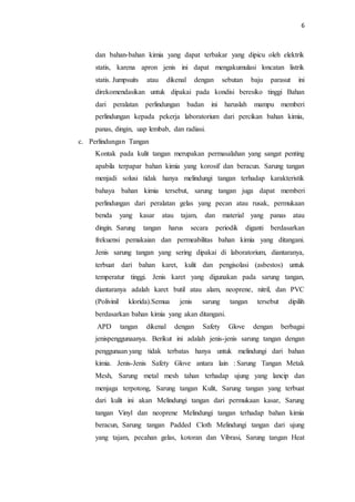 6
dan bahan-bahan kimia yang dapat terbakar yang dipicu oleh elektrik
statis, karena apron jenis ini dapat mengakumulasi loncatan listrik
statis. Jumpsuits atau dikenal dengan sebutan baju parasut ini
direkomendasikan untuk dipakai pada kondisi beresiko tinggi Bahan
dari peralatan perlindungan badan ini haruslah mampu memberi
perlindungan kepada pekerja laboratorium dari percikan bahan kimia,
panas, dingin, uap lembab, dan radiasi.
c. Perlindungan Tangan
Kontak pada kulit tangan merupakan permasalahan yang sangat penting
apabila terpapar bahan kimia yang korosif dan beracun. Sarung tangan
menjadi solusi tidak hanya melindungi tangan terhadap karakteristik
bahaya bahan kimia tersebut, sarung tangan juga dapat memberi
perlindungan dari peralatan gelas yang pecan atau rusak, permukaan
benda yang kasar atau tajam, dan material yang panas atau
dingin. Sarung tangan harus secara periodik diganti berdasarkan
frekuensi pemakaian dan permeabilitas bahan kimia yang ditangani.
Jenis sarung tangan yang sering dipakai di laboratorium, diantaranya,
terbuat dari bahan karet, kulit dan pengisolasi (asbestos) untuk
temperatur tinggi. Jenis karet yang digunakan pada sarung tangan,
diantaranya adalah karet butil atau alam, neoprene, nitril, dan PVC
(Polivinil klorida).Semua jenis sarung tangan tersebut dipilih
berdasarkan bahan kimia yang akan ditangani.
APD tangan dikenal dengan Safety Glove dengan berbagai
jenispenggunaanya. Berikut ini adalah jenis-jenis sarung tangan dengan
penggunaan yang tidak terbatas hanya untuk melindungi dari bahan
kimia. Jenis-Jenis Safety Glove antara lain : Sarung Tangan Metak
Mesh, Sarung metal mesh tahan terhadap ujung yang lancip dan
menjaga terpotong, Sarung tangan Kulit, Sarung tangan yang terbuat
dari kulit ini akan Melindungi tangan dari permukaan kasar, Sarung
tangan Vinyl dan neoprene Melindungi tangan terhadap bahan kimia
beracun, Sarung tangan Padded Cloth Melindungi tangan dari ujung
yang tajam, pecahan gelas, kotoran dan Vibrasi, Sarung tangan Heat
 