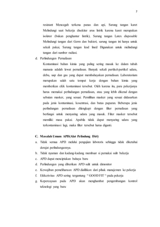 7
resistant Mencegah terkena panas dan api, Sarung tangan karet
Melindungi saat bekerja disekitar arus listrik karena karet merupakan
isolator (bukan penghantar listrik), Sarung tangan Latex disposable
Melindungi tangan dari Germ dan bakteri, sarung tangan ini hanya untuk
sekali pakai, Sarung tangan lead lined Digunakan untuk melindungi
tangan dari sumber radiasi.
d. Perlindungan Pernafasan
Kontaminasi bahan kimia yang paling sering masuk ke dalam tubuh
manusia adalah lewat pernafasan. Banyak sekali partikel-partikel udara,
debu, uap dan gas yang dapat membahayakan pernafasan. Laboratorium
merupakan salah satu tempat kerja dengan bahan kimia yang
memberikan efek kontaminasi tersebut. Oleh karena itu, para pekerjanya
harus memakai perlindungan pernafasan, atau yang lebih dikenal dengan
sebutan masker, yang sesuai. Pemilihan masker yang sesuai didasarkan
pada jenis kontaminasi, kosentrasi, dan batas paparan. Beberapa jenis
perlindungan pernafasan dilengkapi dengan filter pernafasan yang
berfungsi untuk menyaring udara yang masuk. Filter masker tersebut
memiliki masa pakai. Apabila tidak dapat menyaring udara yang
terkontaminasi lagi, maka filter tersebut harus diganti.
C. Masalah Umum APD(Alat Pelindung Diri)
a. Tidak semua APD melalui pengujian labotoris sehingga tidak diketahui
derajat perlindungannya.
b. Tidak nyaman dan kadang-kadang membuat si pemakai sulit bekerja
c. APD dapat menciptakan bahaya baru
d. Perlindungan yang diberikan APD sulit untuk dimonitor
e. Kewajiban pemeliharaan APD dialihkan dari pihak manajemen ke pekerja
f. Efekctivitas APD sering tergantung “ GOOD FIT “ pada pekerja
g. Kepercayaan pada APD akan menghambat pengembangan kontrol
teknologi yang baru
 