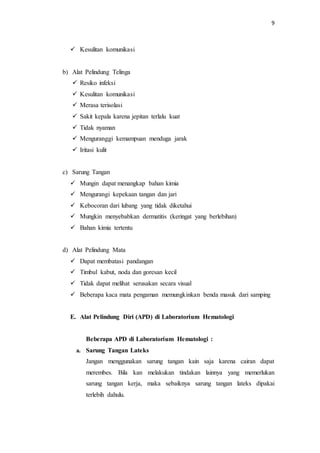 9
 Kesulitan komunikasi
b) Alat Pelindung Telinga
 Resiko infeksi
 Kesulitan komunikasi
 Merasa terisolasi
 Sakit kepala karena jepitan terlalu kuat
 Tidak nyaman
 Menguranggi kemampuan menduga jarak
 Iritasi kulit
c) Sarung Tangan
 Mungin dapat menangkap bahan kimia
 Mengurangi kepekaan tangan dan jari
 Kebocoran dari lubang yang tidak diketahui
 Mungkin menyebabkan dermatitis (keringat yang berlebihan)
 Bahan kimia tertentu
d) Alat Pelindung Mata
 Dapat membatasi pandangan
 Timbul kabut, noda dan goresan kecil
 Tidak dapat melihat serusakan secara visual
 Beberapa kaca mata pengaman memungkinkan benda masuk dari samping
E. Alat Pelindung Diri (APD) di Laboratorium Hematologi
Beberapa APD di Laboratorium Hematologi :
a. Sarung Tangan Lateks
Jangan menggunakan sarung tangan kain saja karena cairan dapat
merembes. Bila kan melakukan tindakan lainnya yang memerlukan
sarung tangan kerja, maka sebaiknya sarung tangan lateks dipakai
terlebih dahulu.
 