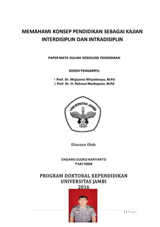 1 | P a g e
Disusun Oleh:
DADANG DJOKO KARYANTO
P3A116008
PROGRAM DOKTORAL KEPENDIDIKAN
UNIVERSITAS JAMBI
2016
MEMAHAMI KONSEP PENDIDIKAN SEBAGAI KAJIAN
INTERDISIPLIN DAN INTRADISIPLIN
PAPER MATA KULIAH SOSIOLOGI PENDIDIKAN
DOSEN PENGAMPU:
1.Prof. Dr. Mujiyono Wiryotinoyo, M.Pd
2.Prof. Dr. H. Rahmat Murbojono, M.Pd
 