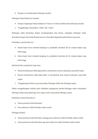  Kongres itu membicarakan beberapa masalah .
Gabungan kedua kalimat itu menjadi :
 Kongres lingkungan hidup diadakan di Vancaver Canada membicarakan beberapa masalah.
e. Penggabungan menyatakan “sebab” dan “waktu”
Hubungan sebab dinyatakan dengan mempergunakan kata karena, sedangkan hubungan waktu
dinyatakan dengan kata ketika.Kedua kata ini sering dapat digunakan pada kalimat yang sama.
Perhatikan contoh berikut ini !
 Ketika banjir besar melanda kampung itu, penduduk melarikan diri ke tempat-tempat yang
lebih tinggi.
 Karna banjir besar melanda kampung itu, penduduk melarikan diri ke tempat-tempat yang
lebih tinggi.
Kalimat berikut menjadi hal yang sama :
 Ketika kesehatannya tidak dapat pulih,ia memutuskan mencari pekerjaan yang lebih ringan.
 Karena kesehatannya tidak dapat pulih, ia memutuskan akan mencari pekerjaan yang lebih
ringan.
f. Penggabungan kalimat yang menyatakan hubungan akibat dan hubungan tujuan.
Dalam menggabungkan kalimat perlu dibedakan penggunaan partikel.Sehingga untuk menyatakan
hubungan akibat dan partikel,agar atau supaya untuk menyatakan hubungan tujuan.
Perhatikan contoh di bawah ini !
 Semua peraturan telah ditentukan
 Para mahasiswa tidak bertindak sendiri-sendiri
Sehingga menjadi :
 Semua peraturan telah ditentukan sehingga para mahasiswa tidak bertindak sendiri-sendiri.
 Semua peraturan telah ditentukan agar para mahasiswa tidak bertindak sendiri-sendiri.
 