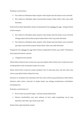 Perhatikan contoh berikut !
 Para mahasiswa diharapkan dapat mengatur waktu dengan tepat dan belajar secara sistematik.
 Para mahasiswa diharapkan dapat menyelesaikan program belajar dalam waktu yang sudah
ditentukan.
Kedua kalimat dapat digabungkan dengan mempergunakan kata sehingga dan agar sehingga kalimat
tersebut menjadi :
 Para mahasiswa diharapkan dapat mengatur waktu dengan tepat dan belajar secara sistematik
sehingga dapat,menyelesaikan program belajar dalam waktu yang sudah ditentukan.
 Para mahasiswa diharapkan dapat mengatur waktu dengan tepat dan belajar secara sistematik
agar dapat menyelesaikan program belajar dalam waktu yang sudah ditentukan.
Penggunaan kata sehingga dan agar dalam kalimat menghasilkan kalimat yang efektif. Perbedaanya
hanya pada jalan pikiran si penulis.
g. Penggunaan kata terjemah
Dalam bahasa Indonesia kata di mana dan yang mana dipakai dalam kalimat tanya. Kedua kata tanya
ini dipergunakan untuk menanyakan tempat seta sesuatu.
Dalam tulisan-tulisan sering kita jumpai pemakaian kata di mana,yang mana, dan kata mana yang
lainnya yang dipakai bukan sebagai kata tanya.
Kata-kata itu merupakan kata terjemahan (dari kata where,which) yang pemakaiannya dalam bahasa
Indonesia makin meluas. Kata-kata ini dipakai begitu saja sehingga pemakaiannya menimbulkan
kesimpangsiuran.
Perhatikan contoh berikut ini !
 Kota di mana saya pernah tinggal , sekarang sedang dilanda banjir.
 Manusia membutuhkan yang mana makanan itu harus cukup mengandung zat-zat yang
diperlukan oleh tubuh, agar mereka tetap sehat.
Kalimat diatas dapat diperbaiki menjadi :
 