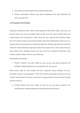  Kota tempat saya pernah tinggal sekarang sedang dilanda banjir.
 Manusia membutuhkan makanan yang cukup mengandung zat-zat yang diperlukan oleh
tubuh, agar tetap sehat.
2.3 Kesejajaran (Pararelisme)
Kesejajaran (pararelisme) dalam kalimat ialah penggunaan bentuk-bentuk bahasa yang sama atau
kostruksi bahasa yang sama yang dipakai dalam susunan serial. Jika suatu ide dalam kalimat din
yatakan dengan frase (kelompok kata ),maka ide-ide lain yang sederajat harus dinyatakan dengan
frase. Jika sebuah ide dalam suatu kaimat dinyatakan dengan kata benda(misalnya bentuk pe-an ,ke-
an),maka ide lain yang sederajat harus dengan kata benda juga. Demikian juga halnya bila sebuah ide
dalam suatu kalimat dinyatakan dengan kata kerja(misalnya bentuk me-kan, di-kan) maka ide lainnya
yang sederajat harus dinyatakan dengan jenis kata yang sama. Kesejajaran (pararelisme) akan
membatu memberi kejelasan kalimat secara keseluruhan.
Perhatikanlah contoh berikut !
 Penyakit Alzheimer alias pikun adalah satu segi usia tua yang paling mengerikan dan
berbahaya, sebab pencegahan dan cara mengobatinya tak ada yang tau!
Dalam kalimat diatas ide yang sederajat ialah kata’ mengerikan dengan berbahaya’ dan kata’
pencegahan’ dengan’ cara mengobatinya’. Oleh sebab itu,bentuk yang dipakai untuk kata kata yang
sederajat dalam kalimat di atas harus sama (pararel), sehingga kalimat itu kita tata kembali menjadi
kalimat di bawah ini.
 Penyakit alzhaimer alias pikun adalah satu segi usia tua yang paling mengerikan dan
membahayakan, sebab pencegahannya dan pengobatannyatak ada yang tau!.
 