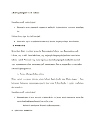 2.4.2Pengulangan Subjek Kalimat
Perhatikan contoh-contoh berikut :
 Pemuda itu segera mengubah rencananya setelah dia bertemu dengan pemimpin perusahaan
itu.
Kalimat di atas dapat diperbaiki menjadi :
 Pemuda itu segera mengubah rencana setelah bertemu dengan pemimpin perusahaan itu.
2.5 Kevariasian
Kelincahan dalam penulisan tergambar dalam struktur kalimat yang dipergunakan. Ada
kalimat yang pendek,dan ada kalimat yang panjang.Itulah yang disebut kevariasan dalam
kalimat efektif. Penulisan yang mempergunakan kalimat dengan pola dan bentuk kalimat
yang sama akan membuat suasana menjadi monoton atau datar sehingga akan menimbulkan
kebosanan pada pembaca.
A. Variasi dalam pembukaan kalimat
Dalam variasi pembukaan kalimat, sebuah kalimat dapat dimulai atau dibuka dengan 1) frase
keterangan (keterangan waktu,tempat,cara), 2) frase benda, 3) frase benda, 4) partikel penghubung
dan sebagainya.
Perhatikan contoh-contoh berikut !
 Gemuruh suara teriakan serempak penonton ketika penyerang tengah menyambar umpan dan
menembus jala kiper pada menit kesembilan belas.
Kalimat di atas dimulai dengan frase keterangan cara.
B. Variasi dalam pola kalimat
 