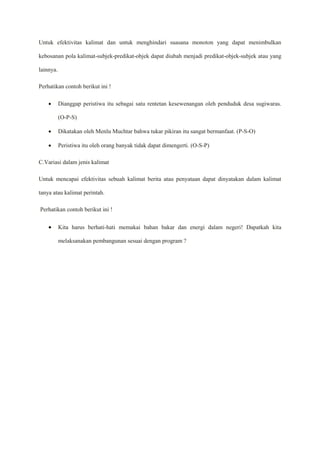 Untuk efektivitas kalimat dan untuk menghindari suasana monoton yang dapat menimbulkan
kebosanan pola kalimat-subjek-predikat-objek dapat diubah menjadi predikat-objek-subjek atau yang
lainnya.
Perhatikan contoh berikut ini !
 Dianggap peristiwa itu sebagai satu rentetan kesewenangan oleh penduduk desa sugiwaras.
(O-P-S)
 Dikatakan oleh Menlu Muchtar bahwa tukar pikiran itu sangat bermanfaat. (P-S-O)
 Peristiwa itu oleh orang banyak tidak dapat dimengerti. (O-S-P)
C.Variasi dalam jenis kalimat
Untuk mencapai efektivitas sebuah kalimat berita atau penyataan dapat dinyatakan dalam kalimat
tanya atau kalimat perintah.
Perhatikan contoh berikut ini !
 Kita harus berhati-hati memakai bahan bakar dan energi dalam negeri! Dapatkah kita
melaksanakan pembangunan sesuai dengan program ?
 