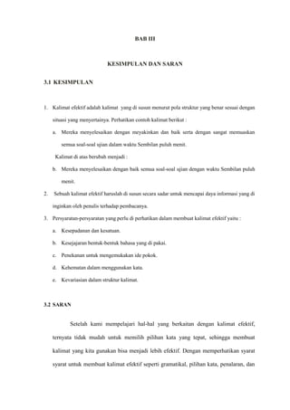 BAB III
KESIMPULAN DAN SARAN
3.1 KESIMPULAN
1. Kalimat efektif adalah kalimat yang di susun menurut pola struktur yang benar sesuai dengan
situasi yang menyertainya. Perhatikan contoh kalimat berikut :
a. Mereka menyelesaikan dengan meyakinkan dan baik serta dengan sangat memuaskan
semua soal-soal ujian dalam waktu Sembilan puluh menit.
Kalimat di atas berubah menjadi :
b. Mereka menyelesaikan dengan baik semua soal-soal ujian dengan waktu Sembilan puluh
menit.
2. Sebuah kalimat efektif haruslah di susun secara sadar untuk mencapai daya informasi yang di
inginkan oleh penulis terhadap pembacanya.
3. Persyaratan-persyaratan yang perlu di perhatikan dalam membuat kalimat efektif yaitu :
a. Kesepadanan dan kesatuan.
b. Kesejajaran bentuk-bentuk bahasa yang di pakai.
c. Penekanan untuk mengemukakan ide pokok.
d. Kehematan dalam menggunakan kata.
e. Kevariasian dalam struktur kalimat.
3.2 SARAN
Setelah kami mempelajari hal-hal yang berkaitan dengan kalimat efektif,
ternyata tidak mudah untuk memilih pilihan kata yang tepat, sehingga membuat
kalimat yang kita gunakan bisa menjadi lebih efektif. Dengan memperhatikan syarat
syarat untuk membuat kalimat efektif seperti gramatikal, pilihan kata, penalaran, dan
 