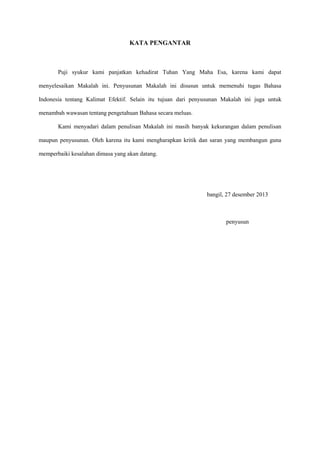 KATA PENGANTAR
Puji syukur kami panjatkan kehadirat Tuhan Yang Maha Esa, karena kami dapat
menyelesaikan Makalah ini. Penyusunan Makalah ini disusun untuk memenuhi tugas Bahasa
Indonesia tentang Kalimat Efektif. Selain itu tujuan dari penyusunan Makalah ini juga untuk
menambah wawasan tentang pengetahuan Bahasa secara meluas.
Kami menyadari dalam penulisan Makalah ini masih banyak kekurangan dalam penulisan
maupun penyusunan. Oleh karena itu kami mengharapkan kritik dan saran yang membangun guna
memperbaiki kesalahan dimasa yang akan datang.
bangil, 27 desember 2013
penyusun
 