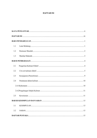 DAFTAR ISI
KATA PENGANTAR...........................................................................................................................ii
DAFTAR ISI ........................................................................................................................................iii
BAB I PENDAHULUAN......................................................................................................................1
1.1 Latar Belakang.......................................................................................................................1
1.2 Rumusan Masalah..................................................................................................................2
1.3 Manfaat Makalah ...................................................................................................................3
BAB II PEMBAHASAN.......................................................................................................................4
2.1 Pengertian Kalimat Efektif .....................................................................................................4
2.2 Ciri-ciri kalimat efektif ..........................................................................................................5
2.3 Kesejajaran (Pararelisme) ......................................................................................................9
2.4 Penekanan dalam kalimat ....................................................................................................10
2.4.1Kehematan ............................................................................................................................10
2.4.2Pengulangan Subjek Kalimat................................................................................................11
2.5 Kevariasian ..........................................................................................................................11
BAB III KESIMPULAN DAN SARAN ............................................................................................13
3.1 KESIMPULAN....................................................................................................................13
3.2 SARAN................................................................................................................................13
DAFTAR PUSTAKA..........................................................................................................................15
 