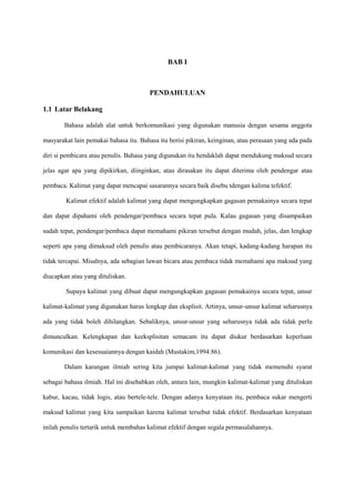 BAB I
PENDAHULUAN
1.1 Latar Belakang
Bahasa adalah alat untuk berkomunikasi yang digunakan manusia dengan sesama anggota
masyarakat lain pemakai bahasa itu. Bahasa itu berisi pikiran, keinginan, atau perasaan yang ada pada
diri si pembicara atau penulis. Bahasa yang digunakan itu hendaklah dapat mendukung maksud secara
jelas agar apa yang dipikirkan, diinginkan, atau dirasakan itu dapat diterima oleh pendengar atau
pembaca. Kalimat yang dapat mencapai sasarannya secara baik disebu tdengan kalima tefektif.
Kalimat efektif adalah kalimat yang dapat mengungkapkan gagasan pemakainya secara tepat
dan dapat dipahami oleh pendengar/pembaca secara tepat pula. Kalau gagasan yang disampaikan
sudah tepat, pendengar/pembaca dapat memahami pikiran tersebut dengan mudah, jelas, dan lengkap
seperti apa yang dimaksud oleh penulis atau pembicaranya. Akan tetapi, kadang-kadang harapan itu
tidak tercapai. Misalnya, ada sebagian lawan bicara atau pembaca tidak memahami apa maksud yang
diucapkan atau yang dituliskan.
Supaya kalimat yang dibuat dapat mengungkapkan gagasan pemakainya secara tepat, unsur
kalimat-kalimat yang digunakan harus lengkap dan eksplisit. Artinya, unsur-unsur kalimat seharusnya
ada yang tidak boleh dihilangkan. Sebaliknya, unsur-unsur yang seharusnya tidak ada tidak perlu
dimunculkan. Kelengkapan dan keeksplisitan semacam itu dapat diukur berdasarkan keperluan
komunikasi dan kesesuaiannya dengan kaidah (Mustakim,1994:86).
Dalam karangan ilmiah sering kita jumpai kalimat-kalimat yang tidak memenuhi syarat
sebagai bahasa ilmiah. Hal ini disebabkan oleh, antara lain, mungkin kalimat-kalimat yang dituliskan
kabur, kacau, tidak logis, atau bertele-tele. Dengan adanya kenyataan itu, pembaca sukar mengerti
maksud kalimat yang kita sampaikan karena kalimat tersebut tidak efektif. Berdasarkan kenyataan
inilah penulis tertarik untuk membahas kalimat efektif dengan segala permasalahannya.
 