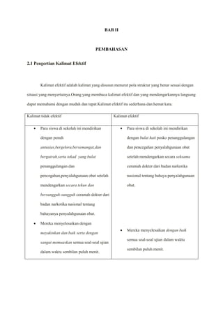 BAB II
PEMBAHASAN
2.1 Pengertian Kalimat Efektif
Kalimat efektif adalah kalimat yang disusun menurut pola struktur yang benar sesuai dengan
situasi yang menyertainya.Orang yang membaca kalimat efektif dan yang mendengarkannya langsung
dapat memahami dengan mudah dan tepat.Kalimat efektif itu sederhana dan hemat kata.
Kalimat tidak efektif Kalimat efektif
 Para siswa di sekolah ini mendirikan
dengan penuh
antusias,bergelora,bersemangat,dan
bergairah,serta tekad yang bulat
penanggulangan dan
pencegahan,penyalahgunaan obat setelah
mendengarkan secara tekun dan
bersungguh-sungguh ceramah dokter dari
badan narkotika nasional tentang
bahayanya penyalahgunaan obat.
 Mereka menyelesaikan dengan
meyakinkan dan baik serta dengan
sangat memuaskan semua soal-soal ujian
dalam waktu sembilan puluh menit.
 Para siswa di sekolah ini mendirikan
dengan bulat hati posko penanggulangan
dan pencegahan penyalahgunaan obat
setelah mendengarkan secara seksama
ceramah dokter dari badan narkotika
nasional tentang bahaya penyalahgunaan
obat.
 Mereka menyelesaikan dengan baik
semua soal-soal ujian dalam waktu
sembilan puluh menit.
 