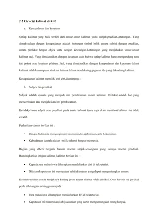 2.2 Ciri-ciri kalimat efektif
a. Kesepadanan dan kesatuan
Setiap kalimat yang baik terdiri dari unsur-unsur kalimat yaitu subjek,predikat,keterangan. Yang
dimaksudkan dengan kesepadanan adalah hubungan timbal balik antara subjek dengan predikat,
antara predikat dengan objek serta dengan keterangan-keterangan yang menjelaskan unsur-unsur
kalimat tadi. Yang dimaksudkan dengan kesatuan ialah bahwa setiap kalimat harus mengandung satu
ide pokok atau kesatuan pikiran. Jadi, yang dimaksudkan dengan kesepadanan dan kesatuan dalam
kalimat ialah kemampuan struktur bahasa dalam mendukuing gagasan ide yang dikandung kalimat.
Kesepadanan kalimat memiliki ciri-ciri,diantaranya :
b. Subjek dan predikat
Subjek adalah sesuatu yang menjadi inti pembicaraan dalam kalimat. Predikat adalah hal yang
menceritakan atau menjelaskan inti pembicaraan.
Ketidakjelasan subjek atau predikat pada suatu kalimat tentu saja akan membuat kalimat itu tidak
efektif.
Perhatikan contoh berikut ini :
 Bangsa Indonesia menginginkan keamanan,kesejahteraan,serta kedamaian.
 Kebudayaan daerah adalah milik seluruh bangsa indonesia.
Bagian yang diberi bergaris bawah disebut subjek,sedangkan yang lainnya disebut predikat.
Bandingkanlah dengan kalimat-kalimat berikut ini :
 Kepada para mahasiswa diharapkan mendaftarkan diri di sekretariat.
 Didalam keputusan ini merupakan kebijaksanaaan yang dapat menguntungkan umum.
Kalimat-kalimat diatas subjeknya kurang jelas karena diantar oleh partikel. Oleh karena itu partikel
perlu dihilangkan sehingga menjadi :
 Para mahasiswa diharapkan mendaftarkan diri di sekretariat.
 Keputusan ini merupakan kebijaksanaan yang dapat menguntungkan orang banyak.
 