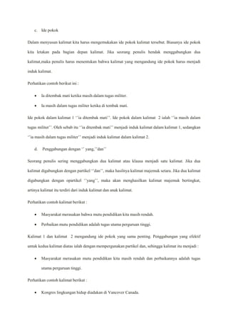 c. Ide pokok
Dalam menyusun kalimat kita harus mengemukakan ide pokok kalimat tersebut. Biasanya ide pokok
kita letakan pada bagian depan kalimat. Jika seorang penulis hendak menggabungkan dua
kalimat,maka penulis harus menentukan bahwa kalimat yang mengandung ide pokok harus menjadi
induk kalimat.
Perhatikan contoh berikut ini :
 Ia ditembak mati ketika masih dalam tugas militer.
 Ia masih dalam tugas militer ketika di tembak mati.
Ide pokok dalam kalimat 1 ‘’ia ditembak mati’’. Ide pokok dalam kalimat 2 ialah ‘’ia masih dalam
tugas militer’’. Oleh sebab itu ‘’ia ditembak mati’’ menjadi induk kalimat dalam kalimat 1, sedangkan
‘’ia masih dalam tugas militer’’ menjadi induk kalimat dalam kalimat 2.
d. Penggabungan dengan ‘’ yang,’’dan’’
Seorang penulis sering menggabungkan dua kalimat atau klausa menjadi satu kalimat. Jika dua
kalimat digabungkan dengan partikel ‘’dan’’, maka hasilnya kalimat majemuk setara. Jika dua kalimat
digabungkan dengan opartikel ‘’yang’’, maka akan menghasilkan kalimat majemuk bertingkat,
artinya kalimat itu terdiri dari induk kalimat dan anak kalimat.
Perhatikan contoh kalimat berikut :
 Masyarakat merasakan bahwa mutu pendidikan kita masih rendah.
 Perbaikan mutu pendidikan adalah tugas utama perguruan tinggi.
Kalimat 1 dan kalimat 2 mengandung ide pokok yang sama penting. Penggabungan yang efektif
untuk kedua kalimat diatas ialah dengan mempergunakan partikel dan, sehingga kalimat itu menjadi :
 Masyarakat merasakan mutu pendidikan kita masih rendah dan perbaikannya adalah tugas
utama perguruan tinggi.
Perhatikan contoh kalimat berikut :
 Kongres lingkungan hidup diadakan di Vancover Canada.
 
