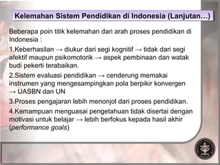Kelemahan Sistem Pendidikan di Indonesia (Lanjutan…)
 Kelemahan Sistem Pendidikan di Indonesia (Lanjutan…)

Beberapa poin titik kelemahan dari arah proses pendidikan di
Indonesia :
1.Keberhasilan → diukur dari segi kognitif → tidak dari segi
afektif maupun psikomotorik → aspek pembinaan dan watak
budi pekerti terabaikan.
2.Sistem evaluasi pendidikan → cenderung memakai
instrumen yang mengesampingkan pola berpikir konvergen
→ UASBN dan UN
3.Proses pengajaran lebih menonjol dari proses pendidikan.
4.Kemampuan menguasai pengetahuan tidak disertai dengan
motivasi untuk belajar → lebih berfokus kepada hasil akhir
(performance goals)
 