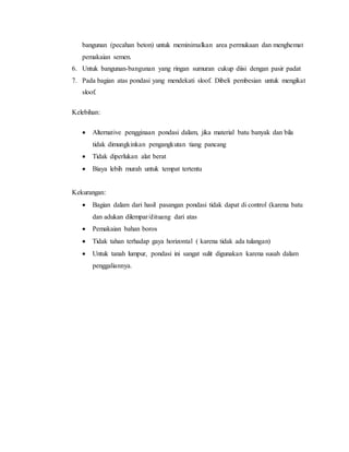 bangunan (pecahan beton) untuk meminimalkan area permukaan dan menghemat
pemakaian semen.
6. Untuk bangunan-bangunan yang ringan sumuran cukup diisi dengan pasir padat
7. Pada bagian atas pondasi yang mendekati sloof. Dibeli pembesian untuk mengikat
sloof.
Kelebihan:
 Alternative pengginaan pondasi dalam, jika material batu banyak dan bila
tidak dimungkinkan pengangkutan tiang pancang
 Tidak diperlukan alat berat
 Biaya lebih murah untuk tempat tertentu
Kekurangan:
 Bagian dalam dari hasil pasangan pondasi tidak dapat di control (karena batu
dan adukan dilempar/dituang dari atas
 Pemakaian bahan boros
 Tidak tahan terhadap gaya horizontal ( karena tidak ada tulangan)
 Untuk tanah lumpur, pondasi ini sangat sulit digunakan karena susah dalam
penggaliannya.
 