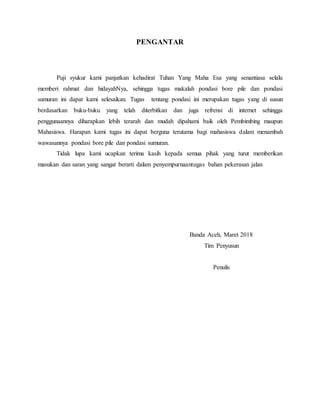 PENGANTAR
Puji syukur kami panjatkan kehadirat Tuhan Yang Maha Esa yang senantiasa selalu
memberi rahmat dan hidayahNya, sehingga tugas makalah pondasi bore pile dan pondasi
sumuran ini dapat kami selesaikan. Tugas tentang pondasi ini merupakan tugas yang di susun
berdasarkan buku-buku yang telah diterbitkan dan juga refrensi di internet sehingga
penggunaannya diharapkan lebih terarah dan mudah dipahami baik oleh Pembimbing maupun
Mahasiswa. Harapan kami tugas ini dapat berguna terutama bagi mahasiswa dalam menambah
wawasannya pondasi bore pile dan pondasi sumuran.
Tidak lupa kami ucapkan terima kasih kepada semua pihak yang turut memberikan
masukan dan saran yang sangat berarti dalam penyempurnaantugas bahan pekerasan jalan
Banda Aceh, Maret 2018
Tim Penyusun
Penulis
 