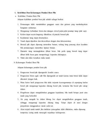 1. Kelebihan Dan Kekurangan Pondasi Bore Pile
a. Kelebihan Pondasi Bore Pile
Adapun kelebihan pondasi bore pile adalah sebagai berikut:
1. Pemasangan tidak menimbulkan gangguan suara dan getaran yang membahayakan
bangunan sekitarnya.
2. Mengurangi kebutuhan beton dan tulangan dowel pada pelat penutup tiang (pile cap).
3. Kolom dapat secara langsung diletakkan di puncak boreed pile.
4. Kedalaman tiang dapat divariasikan.
5. Tanah dapat diperiksa dan dicocokkan dengan data laboreatorium.
6. Boreed pile dapat dipasang menembus batuan, sedang tiang pancang akan kesulitan
bila pemancangan menembus lapisan batuan.
7. Diameter tiang memungkinkan dibuat besar, bila perlu ujung bawah tiang dapat
dibuat lebih besar guna mempertinggi kapasitas dukungnya.
8. Tidak ada risiko kenaikan muka tanah.
b. Kekurangan Pondasi Bore Pile
Adapun kekurangan pondasi bore pile
1. Pengecoran bored pile dipengaruhi kondisi cuaca.
2. Pengecoran beton agak sulit bila dipengaruhi air tanah karena mutu beton tidak dapat
dikontrol dengan baik.
3. Mutu beton hasil pengecoran bila tidak terjamin keseragamannya di sepanjang badan
bored pile mengurangi kapasitas dukung bored pile, terutama bila bored pile cukup
dalam.
4. Pengeboran dapat mengakibatkan gangguan kepadatan, bila tanah berupa pasir atau
tanah yang berkerikil.
5. Air yang mengalir ke dalam lubang bor dapat mengakibatkan gangguan tanah,
sehingga mengurangi kapasitas dukung tiang. Tetapi dapat di atasi dengan
penyedotan menggunakan mesin sedot air.
6. Akan terjadi tanah runtuh jika tindakan pencegahan tidak dilakukan, maka dipasang
temporary casing untuk mencegah terjadinya kelongsoran.
 