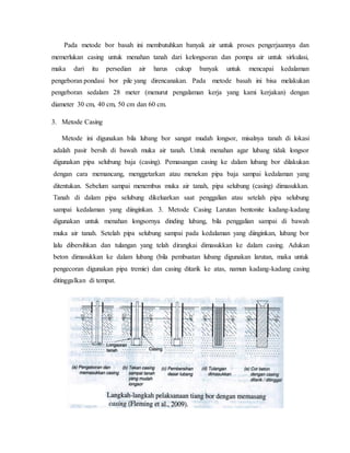 Pada metode bor basah ini membutuhkan banyak air untuk proses pengerjaannya dan
memerlukan casing untuk menahan tanah dari kelongsoran dan pompa air untuk sirkulasi,
maka dari itu persedian air harus cukup banyak untuk mencapai kedalaman
pengeboran pondasi bor pile yang direncanakan. Pada metode basah ini bisa melakukan
pengeboran sedalam 28 meter (menurut pengalaman kerja yang kami kerjakan) dengan
diameter 30 cm, 40 cm, 50 cm dan 60 cm.
3. Metode Casing
Metode ini digunakan bila lubang bor sangat mudah longsor, misalnya tanah di lokasi
adalah pasir bersih di bawah muka air tanah. Untuk menahan agar lubang tidak longsor
digunakan pipa selubung baja (casing). Pemasangan casing ke dalam lubang bor dilakukan
dengan cara memancang, menggetarkan atau menekan pipa baja sampai kedalaman yang
ditentukan. Sebelum sampai menembus muka air tanah, pipa selubung (casing) dimasukkan.
Tanah di dalam pipa selubung dikeluarkan saat penggalian atau setelah pipa selubung
sampai kedalaman yang diinginkan. 3. Metode Casing Larutan bentonite kadang-kadang
digunakan untuk menahan longsornya dinding lubang, bila penggalian sampai di bawah
muka air tanah. Setelah pipa selubung sampai pada kedalaman yang diinginkan, lubang bor
lalu dibersihkan dan tulangan yang telah dirangkai dimasukkan ke dalam casing. Adukan
beton dimasukkan ke dalam lubang (bila pembuatan lubang digunakan larutan, maka untuk
pengecoran digunakan pipa tremie) dan casing ditarik ke atas, namun kadang-kadang casing
ditinggalkan di tempat.
 