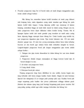  Prosedur pengecoran tiang bor di bawah muka air tanah dengan menggunakan pipa
tremie adalah sebagai berikut :
Bila lubang bor menembus lapisan kerikil terendam air tanah yang didasari
oleh lempung kaku, maka digunakan casing untuk menahan agar lubang bor pada
lapisan kerikil tidak longsor. Casing dipasang sedikit saja menancap di lapisan
lempung, sedemikian hingga air tanah tidak masuk ke dalam casing. Dengan cara ini,
maka pengecoran beton dapat dilakukan dalam kondisi kering. Namun, bila di
lapangan lapisan terdiri dari tanah granular yang terendam air tanah maka casing
harus dipasang hingga mencapai dasar lubang bor. Untuk kondisi yang terakhir ini,
saat pengecoran digunakan pipa tremie. Pipa tremie (diameter min. 150 mm untuk
diameter agregat max. 20 mm) dan corong penampung adukan harus tahan terhadap
bocoran air dan bersih agar adukan beton tidak terhambat mengalir ke bawah.
Langkah-langkah pengecoran bored pile dengan menggunakan pipa tremie adalah
sebagai berikut :
1. Tulangan dan pipa tremie dimasukkan ke dalam lubang bor saat akan dimulai
pengecoran.
2. Pengecoran dimulai dengan menuangkan air hingga kotoran kental tipis di
bawah diangkat ke atas.
3. Air keluar saat pengecoran beton.
4. Casing ditarik keluar.
5. Pekerjaan bored pile selesai.
Panjang pengecoran tiang harus dilebihkan ke atas sedikit, karena bagian atas
tiang terbentuk oleh beton dengan kualitas buruk (lunak). Bagian ini nanti betonnya
dipecah dan tulangannya di cor dengan pelat penutup (pile cap). Kualitas bored pile
sangat tergantung pada kualitas dari proses pelaksanaan sehingga tahanan gesek
(friction) dan tahanan ujung tiang (end bearing) bergantung pada proses tersebut. Hal
yang paling penting adalah agar selalu menjaga kebersihan dari lubang bor.
 