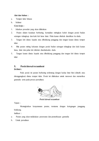 Alat dan bahan :
a. Tempat tidur khusus
b. Selimut
Cara kerja :
1. Jelaskan prosedur yang akan dilakukan
2. Pasien dalam keadaan berbaring, kemudian miringkan kekiri dengan posisi badan
setengan telungkup dan kaki kiri lurus lutut. Paha kanan ditekuk diarahkan ke dada.
3. Tangan kiri diatas kepala atau dibelakang punggung dan tangan kanan diatas tempat
tidur.
4. Bila pasien miring kekanan dengan posisi badan setengan telungkup dan kaki kanan
lurus, lutut dan paha kiri ditekuk diarahakanke dada.
5. Tangan kanan diatas kepala atau dibelakang punggung dan tangan kiri diatas tempat
tidur
5. Posisidorsalrecumbent
Definisi :
Pada posisi ini pasien berbaring terlentang dengan kedua lutut flexi (ditarik atau
direnggangkan) diatas tempat tidur. Posisi ini dilakukan untuk merawat dan memeriksa
genetalia serta pada proses persalinan.
Posisi dorsal recumbent
Tujuan :
Meningkatkan kenyamanan pasien, terutama dengan ketegangan punggung
belakang.
Indikasi :
a. Pasien yang akan melakukan perawatan dan pemeriksaan genetalia
b. Untuk persalinan
 