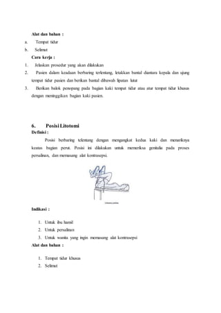 Alat dan bahan :
a. Tempat tidur
b. Selimut
Cara kerja :
1. Jelaskan prosedur yang akan dilakukan
2. Pasien dalam keadaan berbaring terlentang, letakkan bantal diantara kepala dan ujung
tempat tidur pasien dan berikan bantal dibawah lipatan lutut
3. Berikan balok penopang pada bagian kaki tempat tidur atau atur tempat tidur khusus
dengan meninggikan bagian kaki pasien.
6. PosisiLitotomi
Definisi :
Posisi berbaring telentang dengan mengangkat kedua kaki dan menariknya
keatas bagian perut. Posisi ini dilakukan untuk memeriksa genitalia pada proses
persalinan, dan memasang alat kontrasepsi.
Indikasi :
1. Untuk ibu hamil
2. Untuk persalinan
3. Untuk wanita yang ingin memasang alat kontrasepsi
Alat dan bahan :
1. Tempat tidur khusus
2. Selimut
 