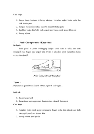 Cara kerja:
1. Pasien dalam keadaan berbaring telentang, kemudian angkat kedua paha dan
tarik kearah perut
2. Tungkai bawah membentuk sudut 90 derajat terhadap paha
3. Letakkan bagian lutut/kaki pada tempat tidur khusus untuk posisi lithotomic
4. Pasang selimut
7. PosisiGenu pectrocal/Knee chest
Definisi :
Pada posisi ini pasien menungging dengan kedua kaki di tekuk dan dada
menempel pada bagian alas tempat tidur. Posisi ini dilakukan untuk memeriksa daerah
rectum dan sigmoid.
Posisi Genu pectrocal/ Knee chest
Tujuan :
Memudahkan pemeriksaan daerah rektum, sigmoid, dan vagina.
Indikasi :
1. Pasien hemorrhoid
2. Pemeriksaan dan pengobatan daerah rectum, sigmoid dan vagina.
Cara kerja :
1. Anjurkan pasien untuk posisi menungging dengan kedua kaki ditekuk dan dada
menempel pada kasur tempat tidur.
2. Pasang selimut pada pasien.
 