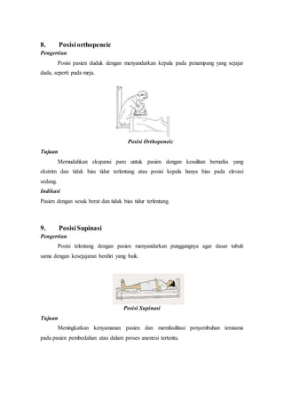 8. Posisiorthopeneic
Pengertian
Posisi pasien duduk dengan menyandarkan kepala pada penampang yang sejajar
dada, seperti pada meja.
Posisi Orthopeneic
Tujuan
Memudahkan ekspansi paru untuk pasien dengan kesulitan bernafas yang
ekstrim dan tidak bias tidur terlentang atau posisi kepala hanya bias pada elevasi
sedang.
Indikasi
Pasien dengan sesak berat dan tidak bias tidur terlentang.
9. Posisi Supinasi
Pengertian
Posisi telentang dengan pasien menyandarkan punggungnya agar dasar tubuh
sama dengan kesejajaran berdiri yang baik.
Posisi Supinasi
Tujuan
Meningkatkan kenyamanan pasien dan memfasilitasi penyembuhan terutama
pada pasien pembedahan atau dalam proses anestesi tertentu.
 