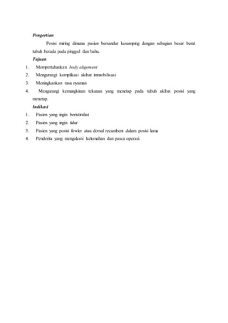 Pengertian
Posisi miring dimana pasien bersandar kesamping dengan sebagian besar berat
tubuh berada pada pinggul dan bahu.
Tujuan
1. Mempertahankan body aligement
2. Mengurangi komplikasi akibat immobilisasi
3. Meningkankan rasa nyaman
4. Mengurangi kemungkinan tekanan yang menetap pada tubuh akibat posisi yang
menetap.
Indikasi
1. Pasien yang ingin beristirahat
2. Pasien yang ingin tidur
3. Pasien yang posisi fowler atau dorsal recumbent dalam posisi lama
4. Penderita yang mengalami kelemahan dan pasca operasi.
 