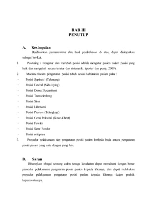 BAB III
PENUTUP
A. Kesimpulan
Berdasarkan permasalahan dan hasil pembahasan di atas, dapat disimpulkan
sebagai berikut.
1. Posturing / mengatur dan merubah posisi adalah mengatur pasien dalam posisi yang
baik dan mengubah secara teratur dan sistematik. (potter dan perry, 2009).
2. Macam-macam pengaturan posisi tubuh sesuai kebutuhan pasien yaitu :
· Posisi Supinasi (Telentang)
· Posisi Lateral (Side-Lying)
· Posisi Dorsal Recumbent
· Posisi Trendelenberg
· Posisi Sims
· Posisi Lithotomi
· Posisi Pronasi (Telungkup)
· Posisi Genu Pektoral (Knee-Chest)
· Posisi Fowler
· Posisi Semi Fowler
· Posisi ortopnea
3. Prosedur pelaksanaan tiap pengaturan posisi pasien berbeda-beda antara pengaturan
posisi pasien yang satu dengan yang lain.
B. Saran
Diharapkan ebagai seorang calon tenaga kesehatan dapat memahami dengan benar
prosedur pelaksanaan pengaturan posisi pasien kepada kliennya, dan dapat melakukan
prosedur pelaksanaan pengaturan posisi pasien kepada kliennya dalam praktik
keperawatannya.
 