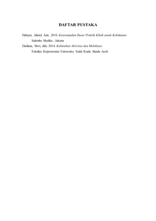 DAFTAR PUSTAKA
Hidayat, Alimul Aziz, 2010. Keterampilan Dasar Praktik Klinik untuk Kebidanan.
Salemba Medika : Jakarta
Darliana, Devi, dkk. 2014. Kebutuhan Aktivitas dan Mobilisasi.
Fakultas Keperawatan Universitas Syiah Kuala. Banda Aceh.
 