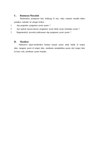 C. Rumusan Masalah
Berdasarkan pemaparan latar belakang di atas, maka rumusan masalah dalam
penulisan makalah ini sebagai berikut :
1. Apa pengertian pengaturan posisi pasien ?
2. Apa sajakah macam-macam pengaturan posisi tubuh sesuai kebutuhan pasien ?
3. Bagaimanakah prosedur pelaksanaan tiap pengaturan posisi pasien ?
D. Manfaat
Mahasiswa dapat memberikan bantuan kepada pasien untuk duduk di tempat
tidur, mengatur posisi di tempat tidur, membantu memindahkan pasien dari tempat tidur
ke kursi roda, membantu pasien berjalan.
 