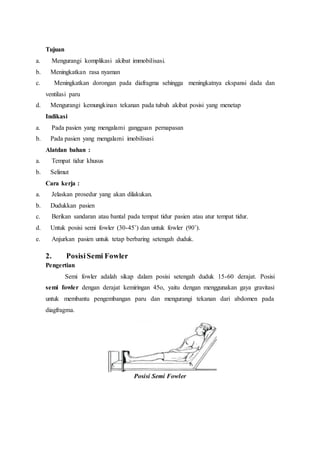 Tujuan
a. Mengurangi komplikasi akibat immobilisasi.
b. Meningkatkan rasa nyaman
c. Meningkatkan dorongan pada diafragma sehingga meningkatnya ekspansi dada dan
ventilasi paru
d. Mengurangi kemungkinan tekanan pada tubuh akibat posisi yang menetap
Indikasi
a. Pada pasien yang mengalami gangguan pernapasan
b. Pada pasien yang mengalami imobilisasi
Alatdan bahan :
a. Tempat tidur khusus
b. Selimut
Cara kerja :
a. Jelaskan prosedur yang akan dilakukan.
b. Dudukkan pasien
c. Berikan sandaran atau bantal pada tempat tidur pasien atau atur tempat tidur.
d. Untuk posisi semi fowler (30-45˚) dan untuk fowler (90˚).
e. Anjurkan pasien untuk tetap berbaring setengah duduk.
2. Posisi Semi Fowler
Pengertian
Semi fowler adalah sikap dalam posisi setengah duduk 15-60 derajat. Posisi
semi fowler dengan derajat kemiringan 45o, yaitu dengan menggunakan gaya gravitasi
untuk membantu pengembangan paru dan mengurangi tekanan dari abdomen pada
diagfragma.
Posisi Semi Fowler
 