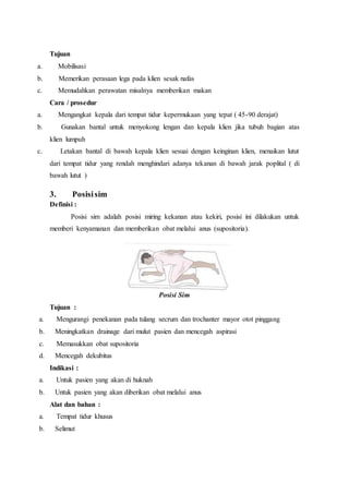 Tujuan
a. Mobilisasi
b. Memerikan perasaan lega pada klien sesak nafas
c. Memudahkan perawatan misalnya memberikan makan
Cara / prosedur
a. Mengangkat kepala dari tempat tidur kepermukaan yang tepat ( 45-90 derajat)
b. Gunakan bantal untuk menyokong lengan dan kepala klien jika tubuh bagian atas
klien lumpuh
c. Letakan bantal di bawah kepala klien sesuai dengan keinginan klien, menaikan lutut
dari tempat tidur yang rendah menghindari adanya tekanan di bawah jarak poplital ( di
bawah lutut )
3. Posisisim
Definisi :
Posisi sim adalah posisi miring kekanan atau kekiri, posisi ini dilakukan untuk
memberi kenyamanan dan memberikan obat melalui anus (supositoria).
Posisi Sim
Tujuan :
a. Mengurangi penekanan pada tulang secrum dan trochanter mayor otot pinggang
b. Meningkatkan drainage dari mulut pasien dan mencegah aspirasi
c. Memasukkan obat supositoria
d. Mencegah dekubitus
Indikasi :
a. Untuk pasien yang akan di huknah
b. Untuk pasien yang akan diberikan obat melalui anus
Alat dan bahan :
a. Tempat tidur khusus
b. Selimut
 