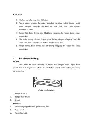 Cara kerja :
1. Jelaskan prosedur yang akan dilakukan
2. Pasien dalam keadaan berbaring, kemudian miringkan kekiri dengan posisi
badan setengan telungkup dan kaki kiri lurus lutut. Paha kanan ditekuk
diarahkan ke dada.
3. Tangan kiri diatas kepala atau dibelakang punggung dan tangan kanan diatas
tempat tidur.
4. Bila pasien miring kekanan dengan posisi badan setengan telungkup dan kaki
kanan lurus, lutut dan paha kiri ditekuk diarahakan ke dada.
5. Tangan kanan diatas kepala atau dibelakang punggung dan tangan kiri diatas
tempat tidur.
4. Posisitrendelenburg
Definisi :
Pada posisi ini pasien berbaring di tempat tidur dengan bagian kepala lebih
rendah dari pada bagian kaki. Posisi ini dilakukan untuk melancarkan peredaran
darah keotak.
Posisi trendelenburg
Alat dan bahan :
a. Tempat tidur khusus
b. Selimut
Indikasi :
a. Pasien dengan pembedahan pada daerah perut
b. Pasien shock
c. Pasien hipotensi.
 