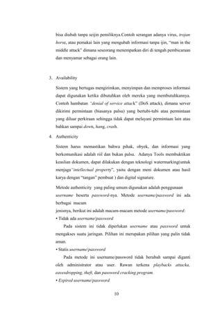 bisa diubah tanpa seijin pemiliknya.Contoh serangan adanya virus, trojan
   horse, atau pemakai lain yang mengubah informasi tanpa ijin, “man in the
   middle attack” dimana seseorang menempatkan diri di tengah pembicaraan
   dan menyamar sebagai orang lain.



3. Availability

   Sistem yang bertugas mengirimkan, menyimpan dan memproses informasi
   dapat digunakan ketika dibutuhkan oleh mereka yang membutuhkannya.
   Contoh hambatan “denial of service attack” (DoS attack), dimana server
   dikirimi permintaan (biasanya palsu) yang bertubi-tubi atau permintaan
   yang diluar perkiraan sehingga tidak dapat melayani permintaan lain atau
   bahkan sampai down, hang, crash.

4. Authenticity

   Sistem harus memastikan bahwa pihak, obyek, dan informasi yang
   berkomunikasi adalah riil dan bukan palsu. Adanya Tools membuktikan
   keaslian dokumen, dapat dilakukan dengan teknologi watermarking(untuk
   menjaga“intellectual property”, yaitu dengan meni dokumen atau hasil
   karya dengan “tangan” pembuat ) dan digital signature.

   Metode authenticity yang paling umum digunakan adalah penggunaan
   username beserta password-nya. Metode username/password ini ada
   berbagai macam
   jenisnya, berikut ini adalah macam-macam metode username/password:
   • Tidak ada username/password
       Pada sistem ini tidak diperlukan username atau password untuk
   mengakses suatu jaringan. Pilihan ini merupakan pilihan yang palin tidak
   aman.
   • Statis username/password
       Pada metode ini username/password tidak berubah sampai diganti
   oleh administrator atau user. Rawan terkena playbacks attacka,
   eavesdropping, theft, dan password cracking program.
   • Expired username/password


                                   10
 