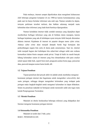 Pada mulanya, internet sempat diperkirakan akan mengalami kehancuran
oleh beberapa pengamat komputer di era 1980-an karena kemampuannya yang
pada saat itu hanya bertukar informasi satu arah saja. Namun semakin ke depan,
ternyata perkiraan tersebut meleset, dan bahkan sekarang menjadi suatu
kebutuhan akan informasi yang tiada henti-hentinya dipergunakan.

       Namun keindahan internet tidak seindah namanya yang dijanjikan dapat
memberikan berbagai informasi yang ada di belahan dunia manapun, karena
berbagai kejahatan yang ada di kehidupan nyata ternyata lebih banyak ditemukan
didunia internet. Kejahatan di internet ini populer dengan nama cyber crime.
Adanya cyber crime akan menjadi dampak buruk bagi kemajuan dan
perkembangan negara kita serta di dunia pada umumumnya. Saat ini, internet
telah menjadi bagian dari kehidupan kita sehari-hari sebagai salah satu wahana
komunikasi dalam bisnis maupun untuk privat. Tetapi di balik itu masih banyak
lubang kelemahan sistem di internet yang bisa dimanfaatkan oleh para cracker
untuk tujuan tidak baik, seperti bom mail, pengacak-acakan home page, pencurian
data, pasword ataupun nomor kartu kredit, dll.


1.2 Tujuan Penulisan

       Tujuan penulisan dari proyek akhir ini adalah untuk membahas mengenai
keamanan jaringan internet dan bagaimana untuk mengetahui vulnerability dari
suatu jaringan, sehingga dengan mengetahui kelemahan yang terdapat pada
jaringan maka langkah-langkah untuk mengatasi kelemahan ini dapat dilakukan.
Selain itu penulisan makalah ini bertujuan untuk memenuhi salah satu tugas mata
kuliah Pemprograman Terstruktur.

1.3 Metode Penulisan

       Makalah ini ditulis berdasarkan beberapa referensi yang didapatkan dari
literatur mengenai keamanan jaringan internet.


1.4 Sistematika Penulisan
       Makalah ini terdiri dari 3 bab, yaitu:
BAB I : PENDAHULUAN


                                         2
 