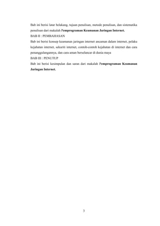 Bab ini berisi latar belakang, tujuan penulisan, metode penulisan, dan sistematika
penulisan dari makalah Pemprograman Keamanan Jaringan Internet.
BAB II : PEMBAHASAN
Bab ini berisi konsep keamanan jaringan internet ancaman dalam internet, pelaku
kejahatan internet, sekuriti internet, contoh-contoh kejahatan di internet dan cara
penanggulangannya, dan cara aman berselancar di dunia maya
BAB III : PENUTUP
Bab ini berisi kesimpulan dan saran dari makalah Pemprograman Keamanan
Jaringan Internet.




                                        3
 