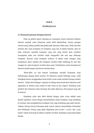 BAB II

                                 PEMBAHASAN



2.1 Konsep Keamanan Jaringan Internet

        Pada era global seperti sekarang ini, keamanan sistem informasi berbasis
Internet menjadi suatu keharusan untuk lebih diperhatikan, karena jaringan
internet yang sifatnya publik dan global pada dasarnya tidak aman. Pada saat data
terkirim dari suatu komputer ke komputer yang lain di dalam Internet, data itu
akan melewati sejumlah komputer yang lain yang berarti akan memberi
kesempatan pada user tersebut untuk mengambil alih satu atau beberapa
komputer. Kecuali suatu komputer terkunci di dalam suatu ruangan yang
mempunyai akses terbatas dan komputer tersebut tidak terhubung ke luar dari
ruangan itu, maka komputer tersebut akan aman. Pembobolan sistem keamanan di
Internet terjadi hampir tiap hari di seluruh dunia.

          Akhir-akhir ini kita banyak mendengar masalah keamanan yang
berhubungan dengan dunia internet. Di Indonesia sendiri beberapa orang telah
ditangkap karena menggunakan kartu kredit curian untuk membeli barang melalui
internet. Akibat dari berbagai kegiatan ini diduga kartu kredit dari Indonesia sulit
digunakan di internet (atau malah di toko biasa di luar negeri). Demikian pula
pembeli dari Indonesia akan dicurigai dan tidak dipercaya oleh penjual yang ada
di internet.

          Kejahatan cyber atau lebih dikenal dengan cyber crime adalah suatu
bentuk kejahatan virtual dengan memanfaatkan media komputer yang terhubung
ke internet, dan mengekploitasi komputer lain yang terhubung juga pada internet.
Adanya lubang-lubang keamanan pada system operasi menyebabkan kelemahan
dan terbukanya lubang yang dapat digunakan para hacker, cracker dan script
kiddies untuk menyusup ke dalam computer tersebut. Kejahatan yang terjadi dapat
berupa:



                                          4
 