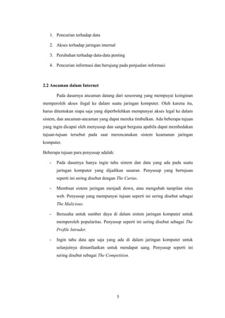 1. Pencurian terhadap data

   2. Akses terhadap jaringan internal

   3. Perubahan terhadap data-data penting

   4. Pencurian informasi dan berujung pada penjualan informasi



2.2 Ancaman dalam Internet

       Pada dasarnya ancaman datang dari seseorang yang mempuyai keinginan
memperoleh akses ilegal ke dalam suatu jaringan komputer. Oleh karena itu,
harus ditentukan siapa saja yang diperbolehkan mempunyai akses legal ke dalam
sistem, dan ancaman-ancaman yang dapat mereka timbulkan. Ada beberapa tujuan
yang ingin dicapai oleh menyusup dan sangat berguna apabila dapat membedakan
tujuan-tujuan tersebut pada saat merencanakan sistem keamanan jaringan
komputer.

Beberapa tujuan para penyusup adalah:

   -   Pada dasarnya hanya ingin tahu sistem dan data yang ada pada suatu
       jaringan komputer yang dijadikan sasaran. Penyusup yang bertujuan
       seperti ini sering disebut dengan The Curius.

   -   Membuat sistem jaringan menjadi down, atau mengubah tampilan situs
       web. Penyusup yang mempunyai tujuan seperti ini sering disebut sebagai
       The Malicious.

   -   Berusaha untuk sumber daya di dalam sistem jaringan komputer untuk
       memperoleh popularitas. Penyusup seperti ini sering disebut sebagai The
       Profile Intruder.

   -   Ingin tahu data apa saja yang ada di dalam jaringan komputer untuk
       selanjutnya dimanfaatkan untuk mendapat uang. Penyusup seperti ini
       sering disebut sebagai The Competition.




                                         5
 