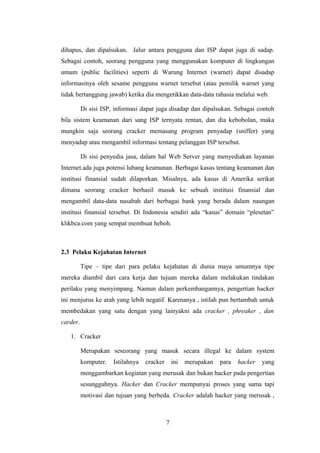dihapus, dan dipalsukan. Jalur antara pengguna dan ISP dapat juga di sadap.
Sebagai contoh, seorang pengguna yang menggunakan komputer di lingkungan
umum (public facilities) seperti di Warung Internet (warnet) dapat disadap
informasinya oleh sesame pengguna warnet tersebut (atau pemilik warnet yang
tidak bertanggung jawab) ketika dia mengetikkan data-data rahasia melalui web.

          Di sisi ISP, informasi dapat juga disadap dan dipalsukan. Sebagai contoh
bila sistem keamanan dari sang ISP ternyata rentan, dan dia kebobolan, maka
mungkin saja seorang cracker memasang program penyadap (sniffer) yang
menyadap atau mengambil informasi tentang pelanggan ISP tersebut.

          Di sisi penyedia jasa, dalam hal Web Server yang menyediakan layanan
Internet.ada juga potensi lubang keamanan. Berbagai kasus tentang keamanan dan
institusi finansial sudah dilaporkan. Misalnya, ada kasus di Amerika serikat
dimana seorang cracker berhasil masuk ke sebuah institusi finansial dan
mengambil data-data nasabah dari berbagai bank yang berada dalam naungan
institusi finansial tersebut. Di Indonesia sendiri ada “kasus” domain “plesetan”
klikbca.com yang sempat membuat heboh.



2.3 Pelaku Kejahatan Internet

          Tipe – tipe dari para pelaku kejahatan di dunia maya umumnya tipe
mereka diambil dari cara kerja dan tujuan mereka dalam melakukan tindakan
perilaku yang menyimpang. Namun dalam perkembangannya, pengertian hacker
ini menjurus ke arah yang lebih negatif. Karenanya , istilah pun bertambah untuk
membedakan yang satu dengan yang lainyakni ada cracker , phreaker , dan
carder.

   1. Cracker

          Merupakan seseorang yang masuk secara illegal ke dalam system
          komputer.   Istilahnya   cracker       ini   merupakan   para   hacker   yang
          menggambarkan kegiatan yang merusak dan bukan hacker pada pengertian
          sesungguhnya. Hacker dan Cracker mempunyai proses yang sama tapi
          motivasi dan tujuan yang berbeda. Cracker adalah hacker yang merusak ,



                                             7
 