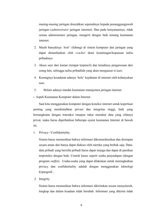masing-masing jaringan diserahkan sepenuhnya kepada penanggungjawab
       jaringan (administrator jaringan internet). Dan pada kenyataannya, tidak
       semua administrator jaringan, mengerti dengan baik tentang keamanan
       internet.

2. Masih banyaknya ‘hole’ (lubang) di sistem komputer dan jaringan yang
       dapat dimanfaatkan oleh cracker demi keuntungan/kepuasan nafsu
       pribadinya.

3. Akses user dari kamar (tempat terpencil) dan lemahnya pengawasan dari
       orang lain, sehingga nafsu pribadilah yang akan menguasai si user;

4. Kurangnya kesadaran adanya ‘hole’ kejahatan di internet oleh kebanyakan
       user.

5.         Belum adanya standar keamanan manajemen jaringan internet.

- Aspek Keamanan Komputer dalam Internet

       Saat kita menggunakan komputer dengan koneksi internet untuk keperluan
penting yang membutuhkan privasi dan integritas tinggi, baik yang
bersangkutan dengan transaksi maupun tukar menukar data yang sifatnya
privat, maka harus diperhatikan beberapa syarat keamanan Internet di bawah
ini.

1.     Privacy / Confidentiality

       Sistem harus memastikan bahwa informasi dikomunikasikan dan disimpan
       secara aman dan hanya dapat diakses oleh mereka yang berhak saja. Data-
       data pribadi yang bersifat pribadi harus dapat terjaga dan dapat di pastikan
       terproteksi dengan baik. Contoh kasus seperti usaha penyadapan (dengan
       program sniffer). Usaha-usaha yang dapat dilakukan untuk meningkatkan
       privacy dan confidentiality adalah dengan menggunakan teknologi
       kriptografi .

2. Integrity

       Sistem harus memastikan bahwa informasi dikirimkan secara menyeluruh,
       lengkap dan dalam keadaan tidak berubah. Informasi yang dikirim tidak



                                        9
 
