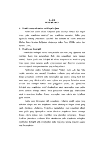 BAB II
PEMBAHASAN
A. Pendekatan-pendekatan analisis pekerjaan
Pendekatan dalam analisis kebijakan pada dasarnya meliputi dua bagian
besar, yaitu pendekatan deskriptif dan pendekatan normative. Istilah yang
digunakan tentang pendekatan deskriptif dan normatif ini secara mendalam
dibahas dalam literature kebijakan, diantaranya dalam Dunn (2004), patton dan
Sawicki (1986).
1. Pendekatan deskriptif
Pendekatan deskriptif adalah suatu prosedur atau cara yang digunakan oleh
penelitian dalam ilmu pengetahuan (baik ilmu pengetahuan murni maupun
terapan). Tujuan pendekatan deskriptif ini adalah mengemukakan penafsiran yang
benar secara ilmiah mengenai gejala kemasyarakatan agar diperoleh kesempatan
umum mengenai suatu permasalahan yang sedang disoroti.
Pendekatan analisis kebijakan menurut William Dunn Ada tiga yaitu
empiris, evaluative, dan normatif. Pendekatan evaluative yang maksudnya sama
dengan pendekatan deskrriptif yaitu menerangkan apa adanya tentang hasil dari
suatu upaya yang dilakukan oleh suatu kegiatan atau program. Perbedaan antara
evaluatif dan deskriptif terletak pada penggunaan criteria. Jika pendekatan
deskriptif atau pendekatan positif dimaksudkan untuk menerangkan suatu gejala
dalam keadaan tiadanya criteria, maka pendekatan valuatif juga dimaksudkan
untuk menerangkan keadaan dengan menerapkan suatu criteria atas terjadinya
gejala tersebut.
Gejala yang diterangkan oleh pendekatan evaluative adalah gejala yang
berkaitan dengan nilai dan pengukuran setelah dihubungkan dengan criteria yang
sudah ditentukan sebelumnya. Contohnya meningkatkan mutu pendidikan adalah
suatu gejala yang dipersepsikan setelah dilakukan pengukuran dalam kaitannya
dengan criteria tentang mutu pendidikan yang ditentukan sebelumnya. Dengan
demikian, pendekatan evaluative lebih menekankan pada pengukuran sedangkan
pendekatan deskriptif lebih menekankan pada penafsiran tentang terjadinya gejala
yang bersangkutan.
 