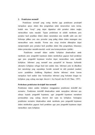2. Pendekatan normatif
Pendekatan normatif yang sering disebut juga pendekatan preskriptif
merupakan upaya dalam ilmu pengetahuan untuk menawarkan suatu norma,
kaidah atau “resep” yang dapat digunakan oleh pemakai dalam rangka
memecahkan suatu masalah. Tujuan pendekatan ini adalah membantu para
pemakai hasil penelitian (klien) dalam menentukan atau memilih salah satu dari
beberapa pilihan cara atau prosedur yang paling efisien dalam menangani atau
memecahkan suatu masalah. Norma atau resep tersebut diharapkan dapat
mempermudah para pemakai hasil penelitian dalam ilmu pengetahuan, khususnya
dalam pemecahan masalah-masalah social atau kemasyarakatan (public).
Pendekatan normatif dalam analisis kebijakan dimaksudkan untuk
membantu para pengambil keputusan dalam memberikan gagasan hasil pemikiran
agar para pengambil keputusan tersebut dapat memecahkan suatu masalah
kebijakan. Informasi yang normatif atau perspektif ini biasanya berbentuk
alternative kebijakan sebagai hasil dari analisis data. Informasi jenis ini dihasilkan
dari metodologi yang sepenuhnya bersifat normatif ini oleh penelaah (analisis)
sector pendidikan (balitbang Depdinas) disebut informasi teknis karena
merupakan hasil analisis data berdasarkan informasi yang berkaitan dengan isu
kebijakan yang sedang atau ingin disoroti ( Ace Suryadi dan H.A.R Tilaar, 1997)
Perbedaan pendekatan deskriptif dan normatif
Pendekatan dalam analisis kebijakan menggunakan pendekatan deskriftif dan
normative. Pendekatan deskriftif dimaksudkan untuk menyajikan informasi apa
adanya kepada pengambil keputusan, agar pengambil keputusan memahami
permasalahan yang sedang disoroti dari suatu isu kebijakan. Sedangkan
pendekatan normative dimaksudkan untuk membantu para pengambil keputusan
dalam memberikan gagasan hasil pemikiran agar para pengambil keputusan dapat
memcahkan suatu kebijakan.
 