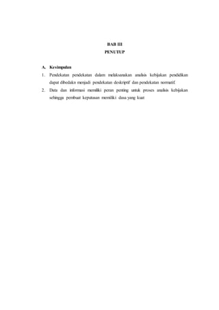 BAB III
PENUTUP
A. Kesimpulan
1. Pendekatan pendekatan dalam melaksanakan analisis kebijakan pendidikan
dapat dibedakn menjadi pendekatan deskriptif dan pendekatan normatif.
2. Data dan informasi memiliki peran penting untuk proses analisis kebijakan
sehingga pembuat keputusan memiliki dasa yang kuat
 