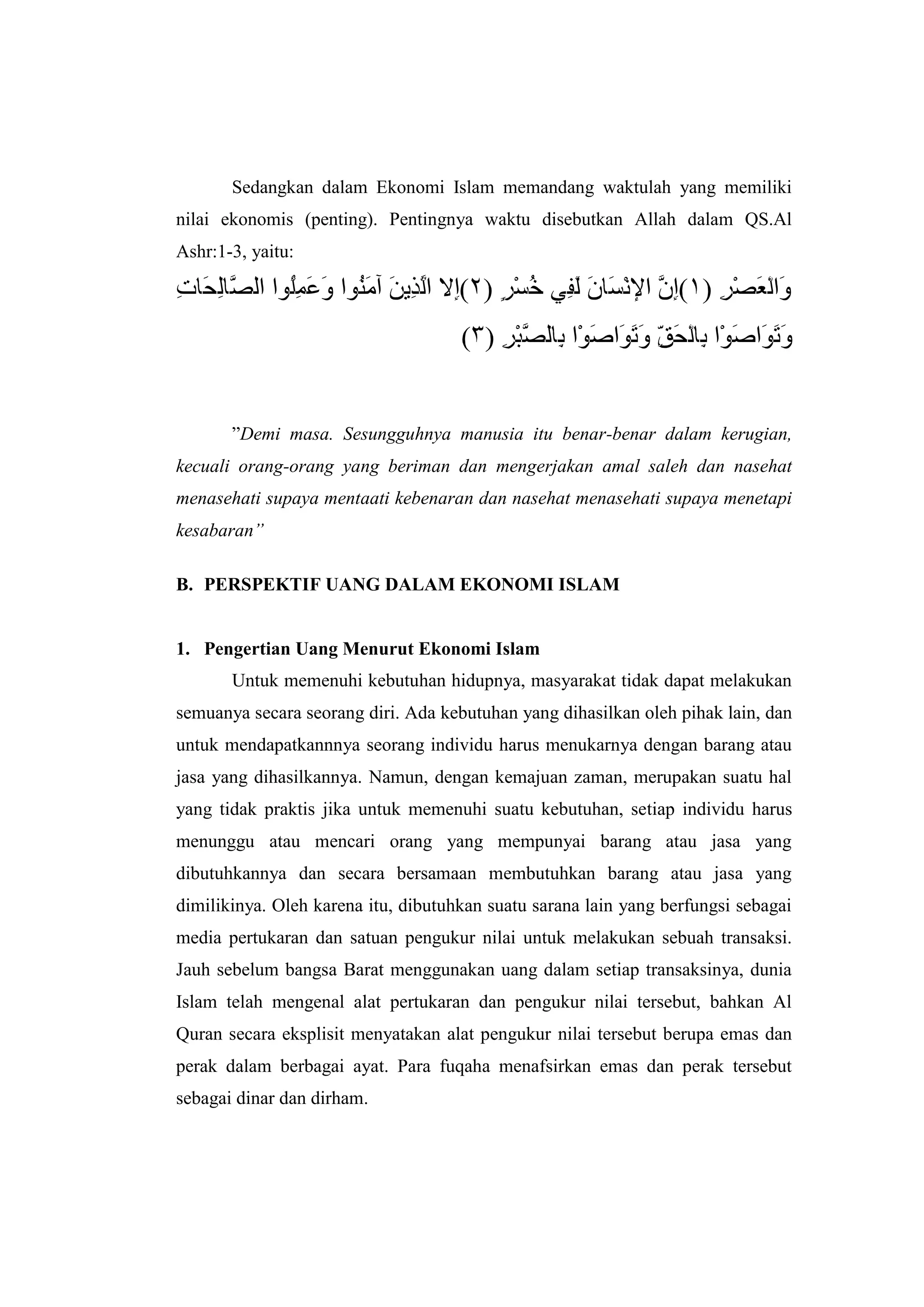Sedangkan dalam Ekonomi Islam memandang waktulah yang memiliki
nilai ekonomis (penting). Pentingnya waktu disebutkan Allah dalam QS.Al
Ashr:1-3, yaitu:




       ”Demi masa. Sesungguhnya manusia itu benar-benar dalam kerugian,
kecuali orang-orang yang beriman dan mengerjakan amal saleh dan nasehat
menasehati supaya mentaati kebenaran dan nasehat menasehati supaya menetapi
kesabaran”

B. PERSPEKTIF UANG DALAM EKONOMI ISLAM


1. Pengertian Uang Menurut Ekonomi Islam
       Untuk memenuhi kebutuhan hidupnya, masyarakat tidak dapat melakukan
semuanya secara seorang diri. Ada kebutuhan yang dihasilkan oleh pihak lain, dan
untuk mendapatkannnya seorang individu harus menukarnya dengan barang atau
jasa yang dihasilkannya. Namun, dengan kemajuan zaman, merupakan suatu hal
yang tidak praktis jika untuk memenuhi suatu kebutuhan, setiap individu harus
menunggu atau mencari orang yang mempunyai barang atau jasa yang
dibutuhkannya dan secara bersamaan membutuhkan barang atau jasa yang
dimilikinya. Oleh karena itu, dibutuhkan suatu sarana lain yang berfungsi sebagai
media pertukaran dan satuan pengukur nilai untuk melakukan sebuah transaksi.
Jauh sebelum bangsa Barat menggunakan uang dalam setiap transaksinya, dunia
Islam telah mengenal alat pertukaran dan pengukur nilai tersebut, bahkan Al
Quran secara eksplisit menyatakan alat pengukur nilai tersebut berupa emas dan
perak dalam berbagai ayat. Para fuqaha menafsirkan emas dan perak tersebut
sebagai dinar dan dirham.
 