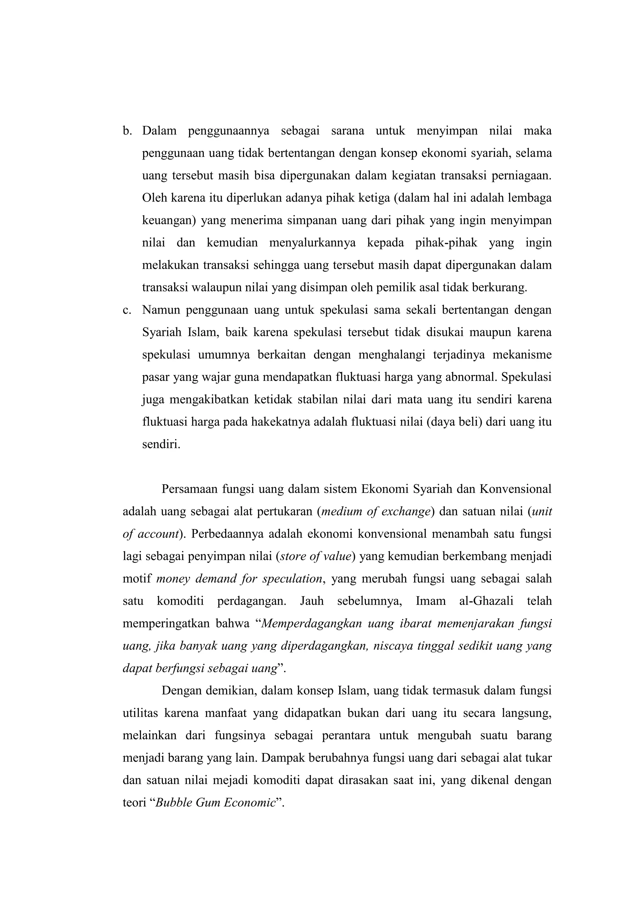 b. Dalam penggunaannya sebagai sarana untuk menyimpan nilai maka
   penggunaan uang tidak bertentangan dengan konsep ekonomi syariah, selama
   uang tersebut masih bisa dipergunakan dalam kegiatan transaksi perniagaan.
   Oleh karena itu diperlukan adanya pihak ketiga (dalam hal ini adalah lembaga
   keuangan) yang menerima simpanan uang dari pihak yang ingin menyimpan
   nilai dan kemudian menyalurkannya kepada pihak-pihak yang ingin
   melakukan transaksi sehingga uang tersebut masih dapat dipergunakan dalam
   transaksi walaupun nilai yang disimpan oleh pemilik asal tidak berkurang.
c. Namun penggunaan uang untuk spekulasi sama sekali bertentangan dengan
   Syariah Islam, baik karena spekulasi tersebut tidak disukai maupun karena
   spekulasi umumnya berkaitan dengan menghalangi terjadinya mekanisme
   pasar yang wajar guna mendapatkan fluktuasi harga yang abnormal. Spekulasi
   juga mengakibatkan ketidak stabilan nilai dari mata uang itu sendiri karena
   fluktuasi harga pada hakekatnya adalah fluktuasi nilai (daya beli) dari uang itu
   sendiri.


       Persamaan fungsi uang dalam sistem Ekonomi Syariah dan Konvensional
adalah uang sebagai alat pertukaran (medium of exchange) dan satuan nilai (unit
of account). Perbedaannya adalah ekonomi konvensional menambah satu fungsi
lagi sebagai penyimpan nilai (store of value) yang kemudian berkembang menjadi
motif money demand for speculation, yang merubah fungsi uang sebagai salah
satu   komoditi   perdagangan.   Jauh    sebelumnya,    Imam    al-Ghazali    telah
memperingatkan bahwa “Memperdagangkan uang ibarat memenjarakan fungsi
uang, jika banyak uang yang diperdagangkan, niscaya tinggal sedikit uang yang
dapat berfungsi sebagai uang”.
       Dengan demikian, dalam konsep Islam, uang tidak termasuk dalam fungsi
utilitas karena manfaat yang didapatkan bukan dari uang itu secara langsung,
melainkan dari fungsinya sebagai perantara untuk mengubah suatu barang
menjadi barang yang lain. Dampak berubahnya fungsi uang dari sebagai alat tukar
dan satuan nilai mejadi komoditi dapat dirasakan saat ini, yang dikenal dengan
teori “Bubble Gum Economic”.
 