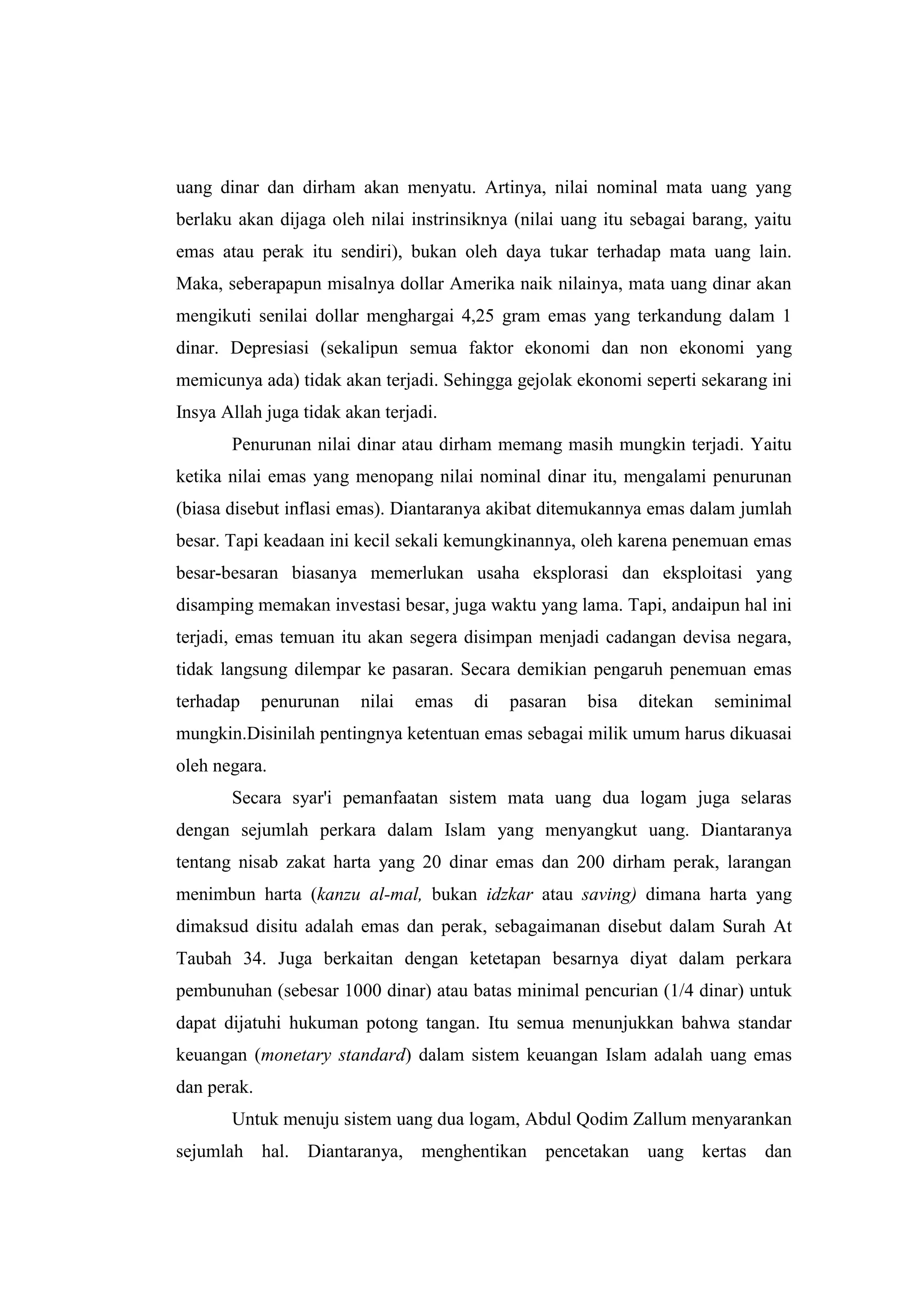 uang dinar dan dirham akan menyatu. Artinya, nilai nominal mata uang yang
berlaku akan dijaga oleh nilai instrinsiknya (nilai uang itu sebagai barang, yaitu
emas atau perak itu sendiri), bukan oleh daya tukar terhadap mata uang lain.
Maka, seberapapun misalnya dollar Amerika naik nilainya, mata uang dinar akan
mengikuti senilai dollar menghargai 4,25 gram emas yang terkandung dalam 1
dinar. Depresiasi (sekalipun semua faktor ekonomi dan non ekonomi yang
memicunya ada) tidak akan terjadi. Sehingga gejolak ekonomi seperti sekarang ini
Insya Allah juga tidak akan terjadi.
       Penurunan nilai dinar atau dirham memang masih mungkin terjadi. Yaitu
ketika nilai emas yang menopang nilai nominal dinar itu, mengalami penurunan
(biasa disebut inflasi emas). Diantaranya akibat ditemukannya emas dalam jumlah
besar. Tapi keadaan ini kecil sekali kemungkinannya, oleh karena penemuan emas
besar-besaran biasanya memerlukan usaha eksplorasi dan eksploitasi yang
disamping memakan investasi besar, juga waktu yang lama. Tapi, andaipun hal ini
terjadi, emas temuan itu akan segera disimpan menjadi cadangan devisa negara,
tidak langsung dilempar ke pasaran. Secara demikian pengaruh penemuan emas
terhadap     penurunan   nilai   emas   di   pasaran   bisa   ditekan   seminimal
mungkin.Disinilah pentingnya ketentuan emas sebagai milik umum harus dikuasai
oleh negara.
       Secara syar'i pemanfaatan sistem mata uang dua logam juga selaras
dengan sejumlah perkara dalam Islam yang menyangkut uang. Diantaranya
tentang nisab zakat harta yang 20 dinar emas dan 200 dirham perak, larangan
menimbun harta (kanzu al-mal, bukan idzkar atau saving) dimana harta yang
dimaksud disitu adalah emas dan perak, sebagaimanan disebut dalam Surah At
Taubah 34. Juga berkaitan dengan ketetapan besarnya diyat dalam perkara
pembunuhan (sebesar 1000 dinar) atau batas minimal pencurian (1/4 dinar) untuk
dapat dijatuhi hukuman potong tangan. Itu semua menunjukkan bahwa standar
keuangan (monetary standard) dalam sistem keuangan Islam adalah uang emas
dan perak.
       Untuk menuju sistem uang dua logam, Abdul Qodim Zallum menyarankan
sejumlah hal. Diantaranya, menghentikan pencetakan uang kertas dan
 