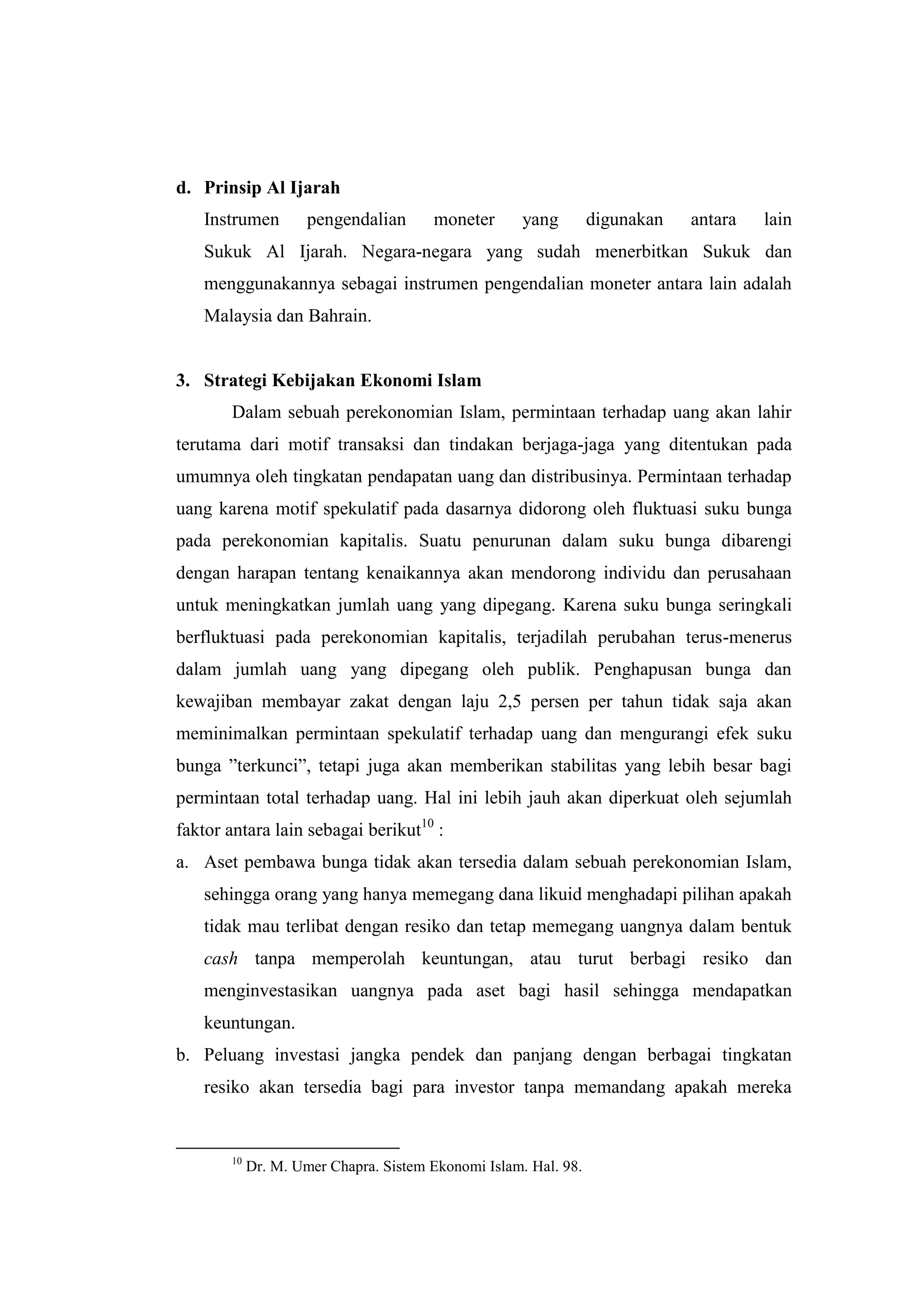 d. Prinsip Al Ijarah
   Instrumen         pengendalian      moneter       yang        digunakan   antara   lain
   Sukuk Al Ijarah. Negara-negara yang sudah menerbitkan Sukuk dan
   menggunakannya sebagai instrumen pengendalian moneter antara lain adalah
   Malaysia dan Bahrain.


3. Strategi Kebijakan Ekonomi Islam
       Dalam sebuah perekonomian Islam, permintaan terhadap uang akan lahir
terutama dari motif transaksi dan tindakan berjaga-jaga yang ditentukan pada
umumnya oleh tingkatan pendapatan uang dan distribusinya. Permintaan terhadap
uang karena motif spekulatif pada dasarnya didorong oleh fluktuasi suku bunga
pada perekonomian kapitalis. Suatu penurunan dalam suku bunga dibarengi
dengan harapan tentang kenaikannya akan mendorong individu dan perusahaan
untuk meningkatkan jumlah uang yang dipegang. Karena suku bunga seringkali
berfluktuasi pada perekonomian kapitalis, terjadilah perubahan terus-menerus
dalam jumlah uang yang dipegang oleh publik. Penghapusan bunga dan
kewajiban membayar zakat dengan laju 2,5 persen per tahun tidak saja akan
meminimalkan permintaan spekulatif terhadap uang dan mengurangi efek suku
bunga ”terkunci”, tetapi juga akan memberikan stabilitas yang lebih besar bagi
permintaan total terhadap uang. Hal ini lebih jauh akan diperkuat oleh sejumlah
faktor antara lain sebagai berikut10 :
a. Aset pembawa bunga tidak akan tersedia dalam sebuah perekonomian Islam,
   sehingga orang yang hanya memegang dana likuid menghadapi pilihan apakah
   tidak mau terlibat dengan resiko dan tetap memegang uangnya dalam bentuk
   cash tanpa memperolah keuntungan, atau turut berbagi resiko dan
   menginvestasikan uangnya pada aset bagi hasil sehingga mendapatkan
   keuntungan.
b. Peluang investasi jangka pendek dan panjang dengan berbagai tingkatan
   resiko akan tersedia bagi para investor tanpa memandang apakah mereka


       10
            Dr. M. Umer Chapra. Sistem Ekonomi Islam. Hal. 98.
 