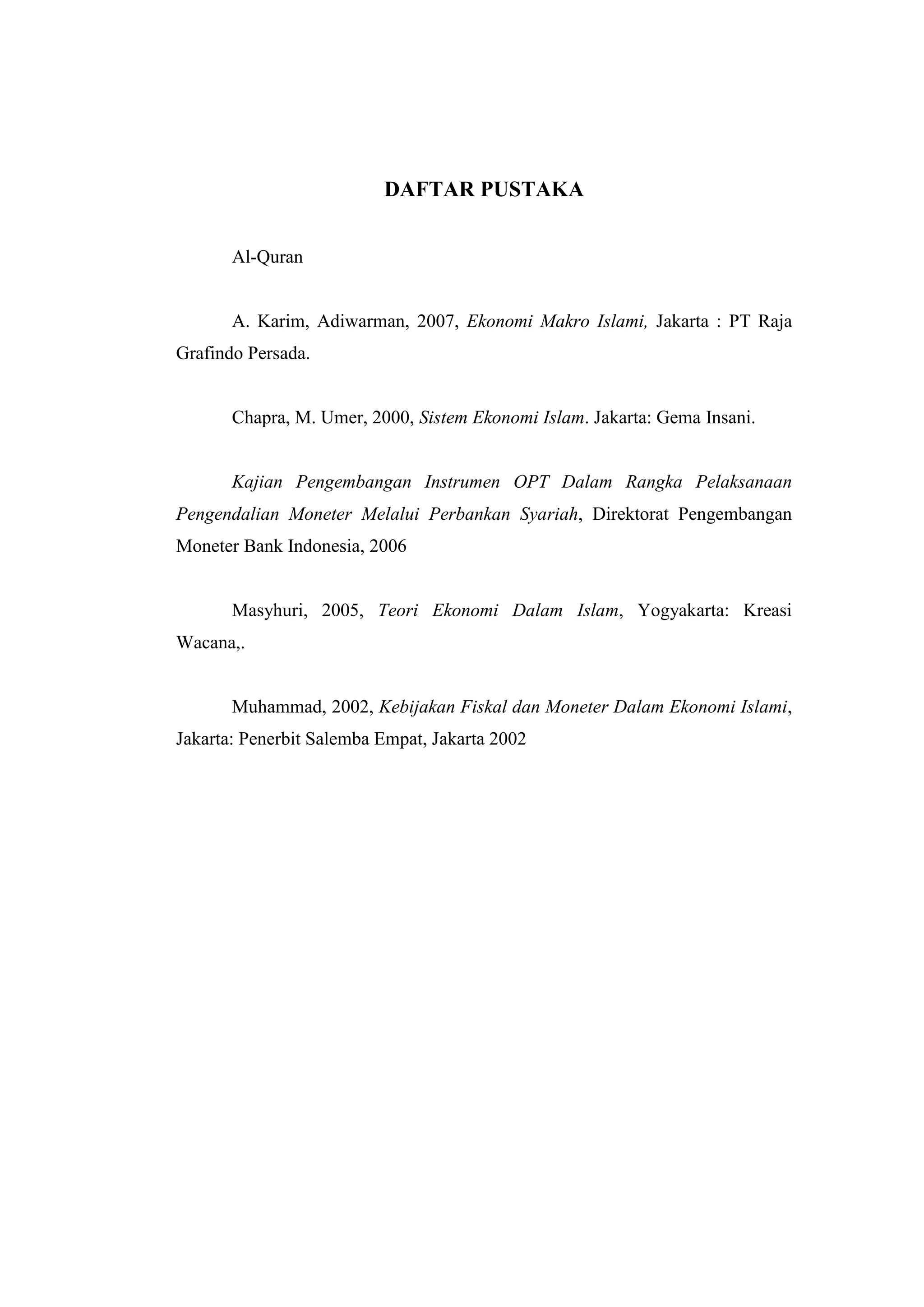 DAFTAR PUSTAKA


       Al-Quran


       A. Karim, Adiwarman, 2007, Ekonomi Makro Islami, Jakarta : PT Raja
Grafindo Persada.


       Chapra, M. Umer, 2000, Sistem Ekonomi Islam. Jakarta: Gema Insani.


       Kajian Pengembangan Instrumen OPT Dalam Rangka Pelaksanaan
Pengendalian Moneter Melalui Perbankan Syariah, Direktorat Pengembangan
Moneter Bank Indonesia, 2006


       Masyhuri, 2005, Teori Ekonomi Dalam Islam, Yogyakarta: Kreasi
Wacana,.


       Muhammad, 2002, Kebijakan Fiskal dan Moneter Dalam Ekonomi Islami,
Jakarta: Penerbit Salemba Empat, Jakarta 2002
 