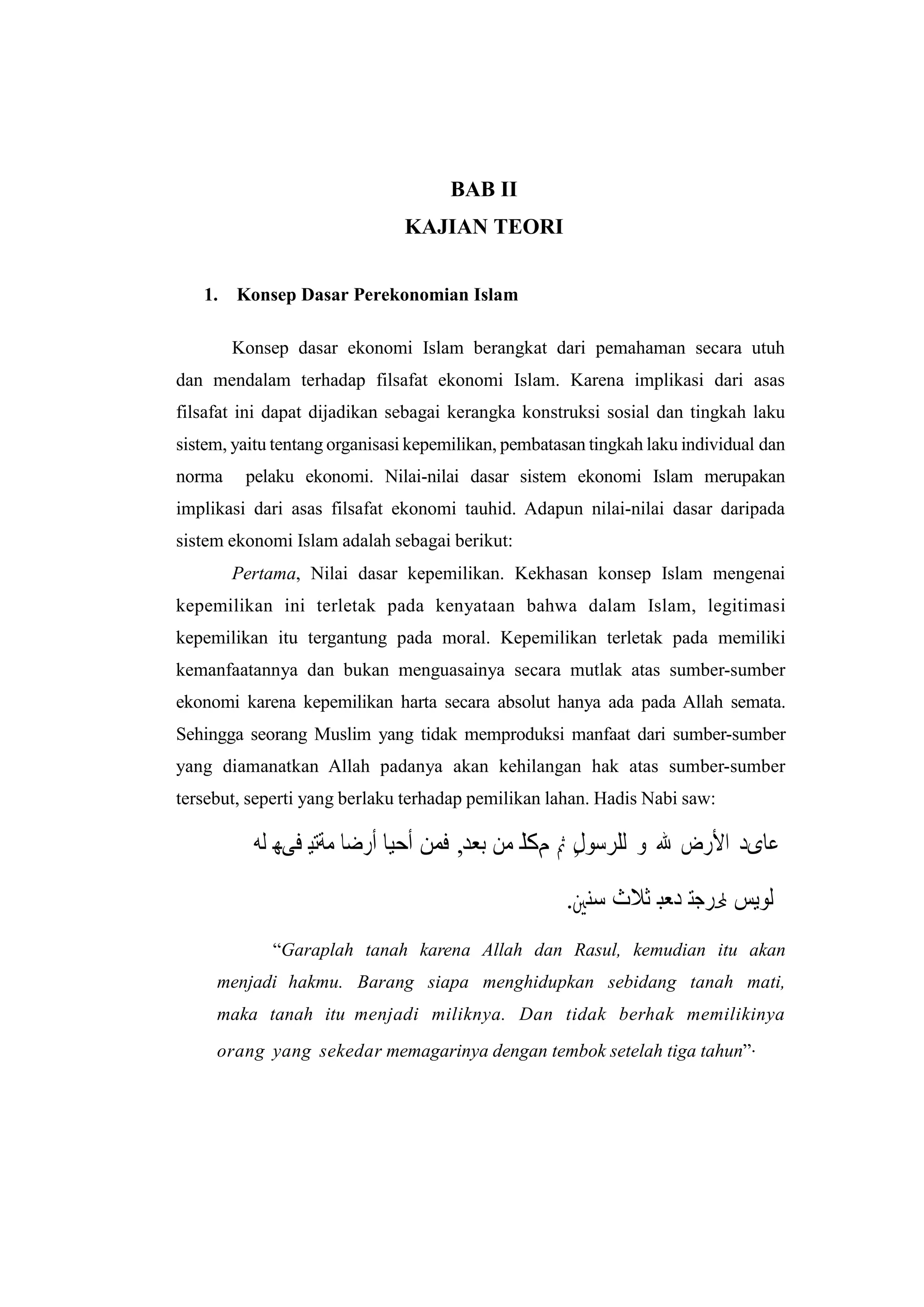 BAB II
                               KAJIAN TEORI


   1.   Konsep Dasar Perekonomian Islam

        Konsep dasar ekonomi Islam berangkat dari pemahaman secara utuh
dan mendalam terhadap filsafat ekonomi Islam. Karena implikasi dari asas
filsafat ini dapat dijadikan sebagai kerangka konstruksi sosial dan tingkah laku
sistem, yaitu tentang organisasi kepemilikan, pembatasan tingkah laku individual dan
norma    pelaku ekonomi. Nilai-nilai dasar sistem ekonomi Islam merupakan
implikasi dari asas filsafat ekonomi tauhid. Adapun nilai-nilai dasar daripada
sistem ekonomi Islam adalah sebagai berikut:
        Pertama, Nilai dasar kepemilikan. Kekhasan konsep Islam mengenai
kepemilikan ini terletak pada kenyataan bahwa dalam Islam, legitimasi
kepemilikan itu tergantung pada moral. Kepemilikan terletak pada memiliki
kemanfaatannya dan bukan menguasainya secara mutlak atas sumber-sumber
ekonomi karena kepemilikan harta secara absolut hanya ada pada Allah semata.
Sehingga seorang Muslim yang tidak memproduksi manfaat dari sumber-sumber
yang diamanatkan Allah padanya akan kehilangan hak atas sumber-sumber
tersebut, seperti yang berlaku terhadap pemilikan lahan. Hadis Nabi saw:

          ‫ﻋﺎﻯﺩ ﺍﻷﺭﺽ ﷲ ﻭ ﻟﻠﺮﺳﻮ , ﰒ ﻢﻜﻟ ﻣﻦ ﺑﻌﺪ, ﻓﻤﻦ ﺃﺣﻴﺎ ﺃﺭﺿﺎ ﻣﺔﺘﻴ ﻓﻰﻬ ﻟﻪ‬
                                                  ‫ﻝ‬

                                                     .‫ﻟﻭﻴﺲ ﶈﺮﺠﺘ ﺪﻌﺑ ﺛﻼﺙ ﺳﻨﲔ‬
             “Garaplah tanah karena Allah dan Rasul, kemudian itu akan
     menjadi hakmu. Barang siapa menghidupkan sebidang tanah mati,
     maka tanah itu menjadi miliknya. Dan tidak berhak memilikinya
     orang yang sekedar memagarinya dengan tembok setelah tiga tahun”.
 
