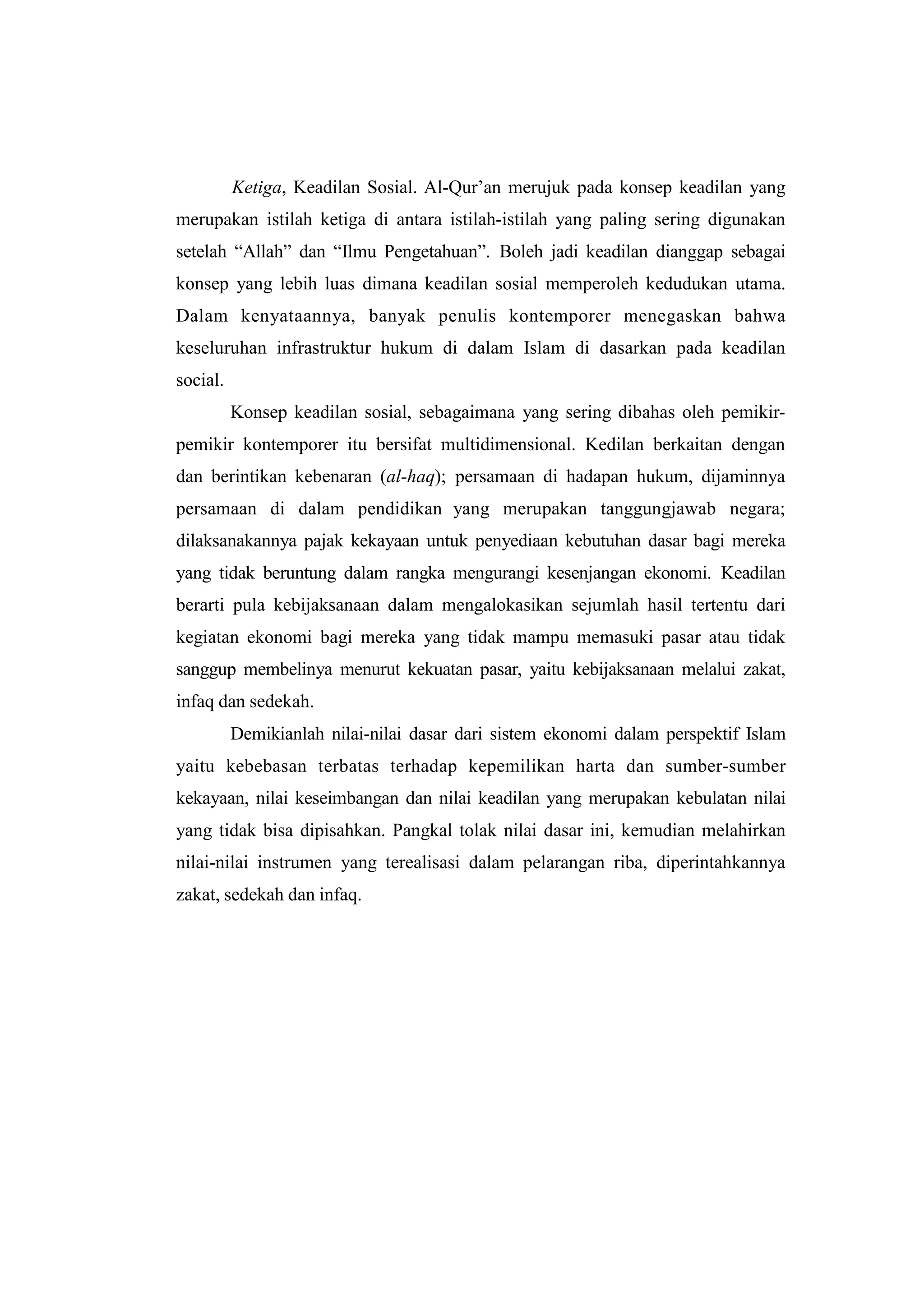 Ketiga, Keadilan Sosial. Al-Qur‟an merujuk pada konsep keadilan yang
merupakan istilah ketiga di antara istilah-istilah yang paling sering digunakan
setelah “Allah” dan “Ilmu Pengetahuan”. Boleh jadi keadilan dianggap sebagai
konsep yang lebih luas dimana keadilan sosial memperoleh kedudukan utama.
Dalam kenyataannya, banyak penulis kontemporer menegaskan bahwa
keseluruhan infrastruktur hukum di dalam Islam di dasarkan pada keadilan
social.
          Konsep keadilan sosial, sebagaimana yang sering dibahas oleh pemikir-
pemikir kontemporer itu bersifat multidimensional. Kedilan berkaitan dengan
dan berintikan kebenaran (al-haq); persamaan di hadapan hukum, dijaminnya
persamaan di dalam pendidikan yang merupakan tanggungjawab negara;
dilaksanakannya pajak kekayaan untuk penyediaan kebutuhan dasar bagi mereka
yang tidak beruntung dalam rangka mengurangi kesenjangan ekonomi. Keadilan
berarti pula kebijaksanaan dalam mengalokasikan sejumlah hasil tertentu dari
kegiatan ekonomi bagi mereka yang tidak mampu memasuki pasar atau tidak
sanggup membelinya menurut kekuatan pasar, yaitu kebijaksanaan melalui zakat,
infaq dan sedekah.
          Demikianlah nilai-nilai dasar dari sistem ekonomi dalam perspektif Islam
yaitu kebebasan terbatas terhadap kepemilikan harta dan sumber-sumber
kekayaan, nilai keseimbangan dan nilai keadilan yang merupakan kebulatan nilai
yang tidak bisa dipisahkan. Pangkal tolak nilai dasar ini, kemudian melahirkan
nilai-nilai instrumen yang terealisasi dalam pelarangan riba, diperintahkannya
zakat, sedekah dan infaq.
 